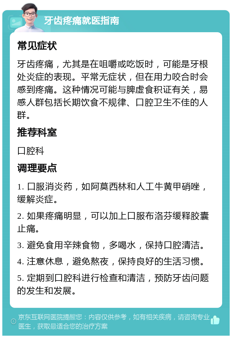 牙齿疼痛就医指南 常见症状 牙齿疼痛，尤其是在咀嚼或吃饭时，可能是牙根处炎症的表现。平常无症状，但在用力咬合时会感到疼痛。这种情况可能与脾虚食积证有关，易感人群包括长期饮食不规律、口腔卫生不佳的人群。 推荐科室 口腔科 调理要点 1. 口服消炎药，如阿莫西林和人工牛黄甲硝唑，缓解炎症。 2. 如果疼痛明显，可以加上口服布洛芬缓释胶囊止痛。 3. 避免食用辛辣食物，多喝水，保持口腔清洁。 4. 注意休息，避免熬夜，保持良好的生活习惯。 5. 定期到口腔科进行检查和清洁，预防牙齿问题的发生和发展。