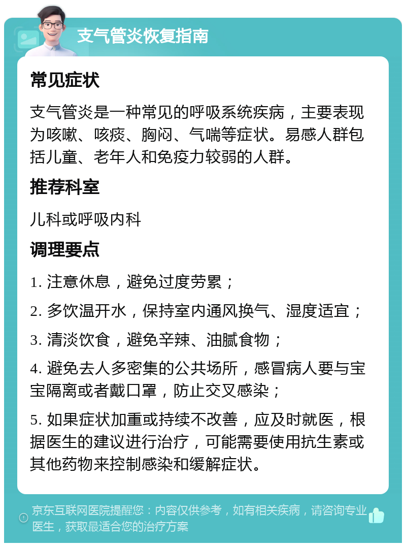 支气管炎恢复指南 常见症状 支气管炎是一种常见的呼吸系统疾病，主要表现为咳嗽、咳痰、胸闷、气喘等症状。易感人群包括儿童、老年人和免疫力较弱的人群。 推荐科室 儿科或呼吸内科 调理要点 1. 注意休息，避免过度劳累； 2. 多饮温开水，保持室内通风换气、湿度适宜； 3. 清淡饮食，避免辛辣、油腻食物； 4. 避免去人多密集的公共场所，感冒病人要与宝宝隔离或者戴口罩，防止交叉感染； 5. 如果症状加重或持续不改善，应及时就医，根据医生的建议进行治疗，可能需要使用抗生素或其他药物来控制感染和缓解症状。