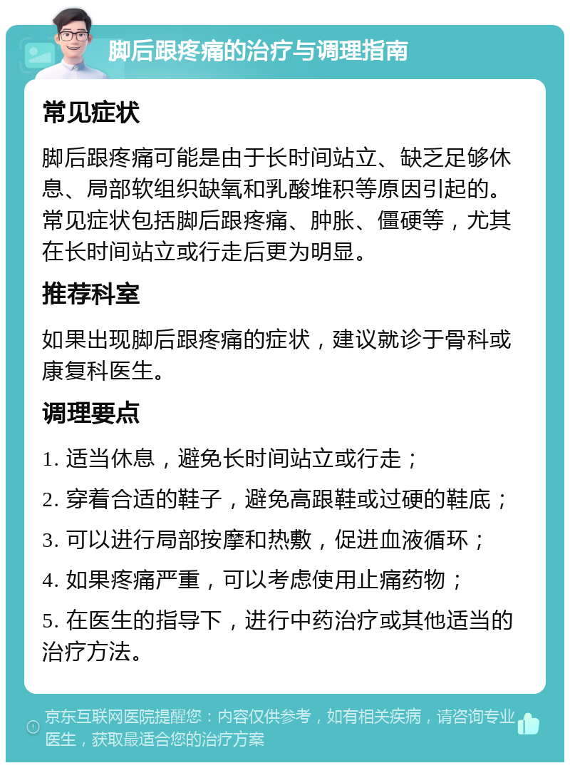 脚后跟疼痛的治疗与调理指南 常见症状 脚后跟疼痛可能是由于长时间站立、缺乏足够休息、局部软组织缺氧和乳酸堆积等原因引起的。常见症状包括脚后跟疼痛、肿胀、僵硬等，尤其在长时间站立或行走后更为明显。 推荐科室 如果出现脚后跟疼痛的症状，建议就诊于骨科或康复科医生。 调理要点 1. 适当休息，避免长时间站立或行走； 2. 穿着合适的鞋子，避免高跟鞋或过硬的鞋底； 3. 可以进行局部按摩和热敷，促进血液循环； 4. 如果疼痛严重，可以考虑使用止痛药物； 5. 在医生的指导下，进行中药治疗或其他适当的治疗方法。