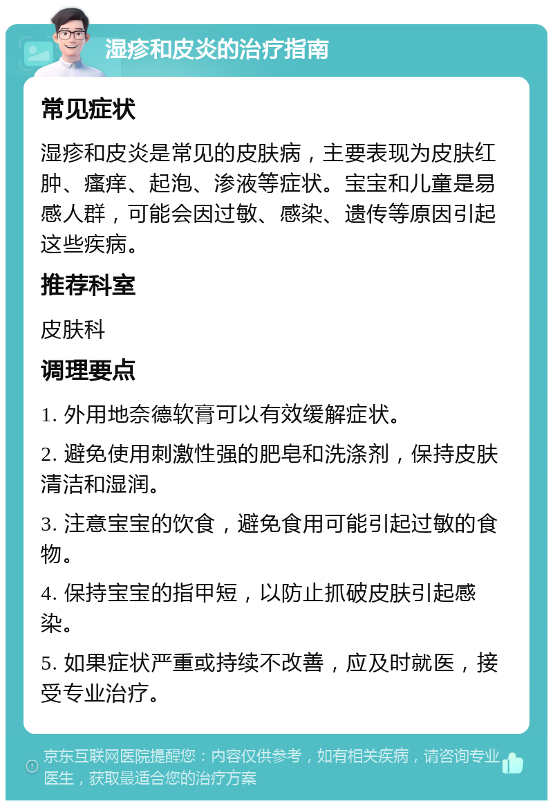 湿疹和皮炎的治疗指南 常见症状 湿疹和皮炎是常见的皮肤病，主要表现为皮肤红肿、瘙痒、起泡、渗液等症状。宝宝和儿童是易感人群，可能会因过敏、感染、遗传等原因引起这些疾病。 推荐科室 皮肤科 调理要点 1. 外用地奈德软膏可以有效缓解症状。 2. 避免使用刺激性强的肥皂和洗涤剂，保持皮肤清洁和湿润。 3. 注意宝宝的饮食，避免食用可能引起过敏的食物。 4. 保持宝宝的指甲短，以防止抓破皮肤引起感染。 5. 如果症状严重或持续不改善，应及时就医，接受专业治疗。