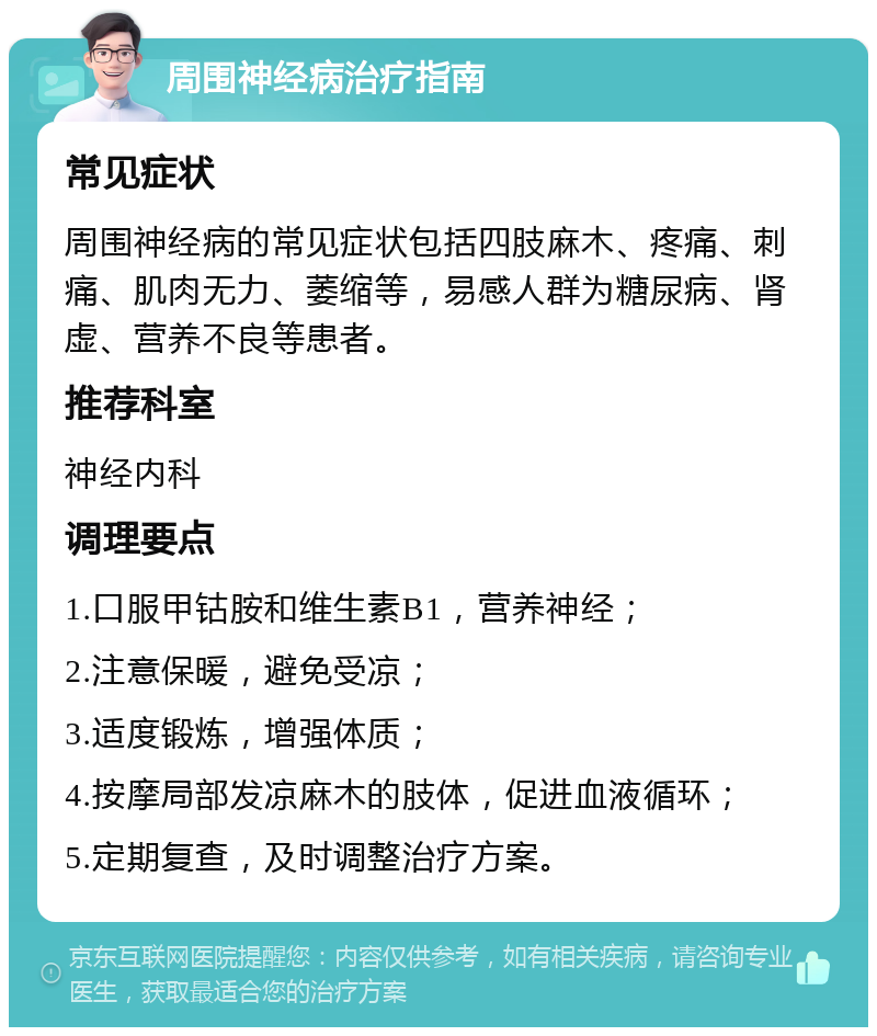 周围神经病治疗指南 常见症状 周围神经病的常见症状包括四肢麻木、疼痛、刺痛、肌肉无力、萎缩等，易感人群为糖尿病、肾虚、营养不良等患者。 推荐科室 神经内科 调理要点 1.口服甲钴胺和维生素B1，营养神经； 2.注意保暖，避免受凉； 3.适度锻炼，增强体质； 4.按摩局部发凉麻木的肢体，促进血液循环； 5.定期复查，及时调整治疗方案。