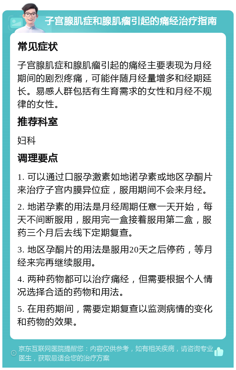 子宫腺肌症和腺肌瘤引起的痛经治疗指南 常见症状 子宫腺肌症和腺肌瘤引起的痛经主要表现为月经期间的剧烈疼痛，可能伴随月经量增多和经期延长。易感人群包括有生育需求的女性和月经不规律的女性。 推荐科室 妇科 调理要点 1. 可以通过口服孕激素如地诺孕素或地区孕酮片来治疗子宫内膜异位症，服用期间不会来月经。 2. 地诺孕素的用法是月经周期任意一天开始，每天不间断服用，服用完一盒接着服用第二盒，服药三个月后去线下定期复查。 3. 地区孕酮片的用法是服用20天之后停药，等月经来完再继续服用。 4. 两种药物都可以治疗痛经，但需要根据个人情况选择合适的药物和用法。 5. 在用药期间，需要定期复查以监测病情的变化和药物的效果。