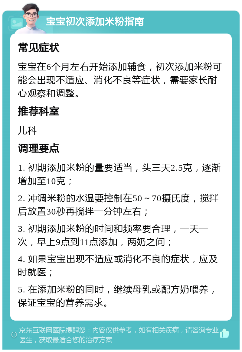 宝宝初次添加米粉指南 常见症状 宝宝在6个月左右开始添加辅食，初次添加米粉可能会出现不适应、消化不良等症状，需要家长耐心观察和调整。 推荐科室 儿科 调理要点 1. 初期添加米粉的量要适当，头三天2.5克，逐渐增加至10克； 2. 冲调米粉的水温要控制在50～70摄氏度，搅拌后放置30秒再搅拌一分钟左右； 3. 初期添加米粉的时间和频率要合理，一天一次，早上9点到11点添加，两奶之间； 4. 如果宝宝出现不适应或消化不良的症状，应及时就医； 5. 在添加米粉的同时，继续母乳或配方奶喂养，保证宝宝的营养需求。