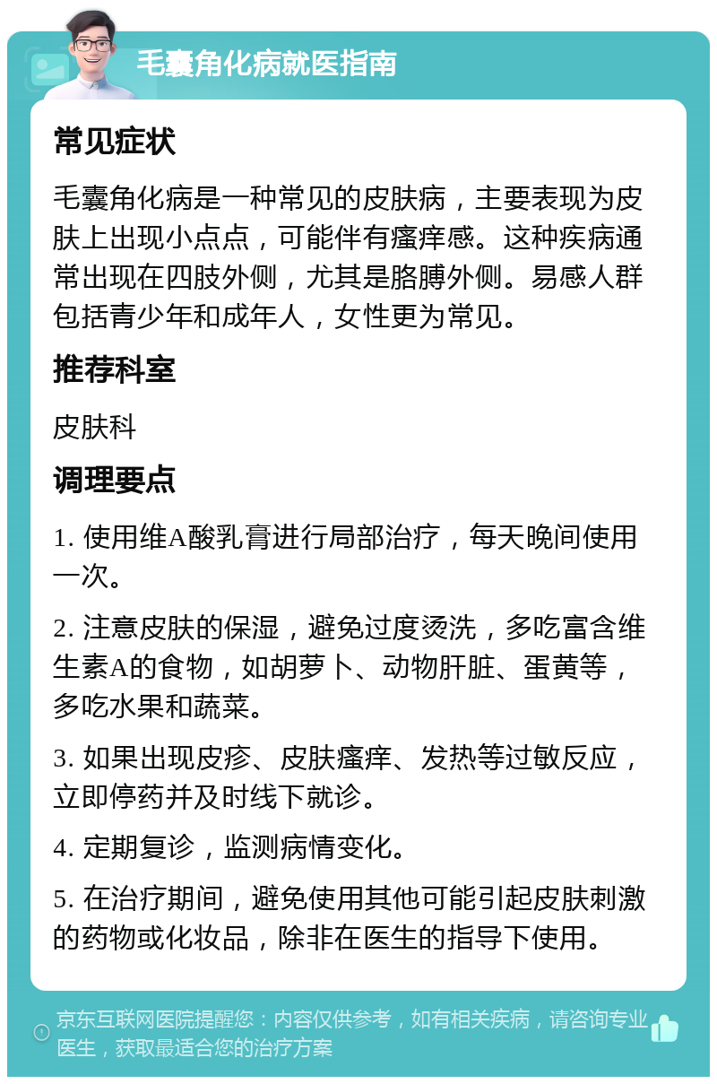 毛囊角化病就医指南 常见症状 毛囊角化病是一种常见的皮肤病，主要表现为皮肤上出现小点点，可能伴有瘙痒感。这种疾病通常出现在四肢外侧，尤其是胳膊外侧。易感人群包括青少年和成年人，女性更为常见。 推荐科室 皮肤科 调理要点 1. 使用维A酸乳膏进行局部治疗，每天晚间使用一次。 2. 注意皮肤的保湿，避免过度烫洗，多吃富含维生素A的食物，如胡萝卜、动物肝脏、蛋黄等，多吃水果和蔬菜。 3. 如果出现皮疹、皮肤瘙痒、发热等过敏反应，立即停药并及时线下就诊。 4. 定期复诊，监测病情变化。 5. 在治疗期间，避免使用其他可能引起皮肤刺激的药物或化妆品，除非在医生的指导下使用。