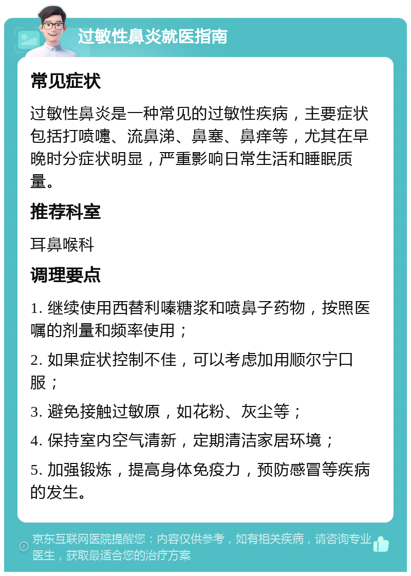 过敏性鼻炎就医指南 常见症状 过敏性鼻炎是一种常见的过敏性疾病，主要症状包括打喷嚏、流鼻涕、鼻塞、鼻痒等，尤其在早晚时分症状明显，严重影响日常生活和睡眠质量。 推荐科室 耳鼻喉科 调理要点 1. 继续使用西替利嗪糖浆和喷鼻子药物，按照医嘱的剂量和频率使用； 2. 如果症状控制不佳，可以考虑加用顺尔宁口服； 3. 避免接触过敏原，如花粉、灰尘等； 4. 保持室内空气清新，定期清洁家居环境； 5. 加强锻炼，提高身体免疫力，预防感冒等疾病的发生。