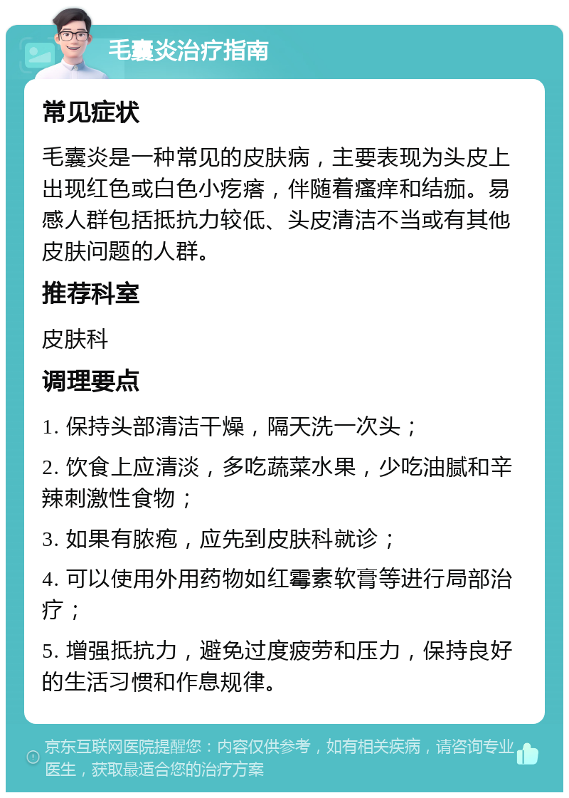 毛囊炎治疗指南 常见症状 毛囊炎是一种常见的皮肤病，主要表现为头皮上出现红色或白色小疙瘩，伴随着瘙痒和结痂。易感人群包括抵抗力较低、头皮清洁不当或有其他皮肤问题的人群。 推荐科室 皮肤科 调理要点 1. 保持头部清洁干燥，隔天洗一次头； 2. 饮食上应清淡，多吃蔬菜水果，少吃油腻和辛辣刺激性食物； 3. 如果有脓疱，应先到皮肤科就诊； 4. 可以使用外用药物如红霉素软膏等进行局部治疗； 5. 增强抵抗力，避免过度疲劳和压力，保持良好的生活习惯和作息规律。