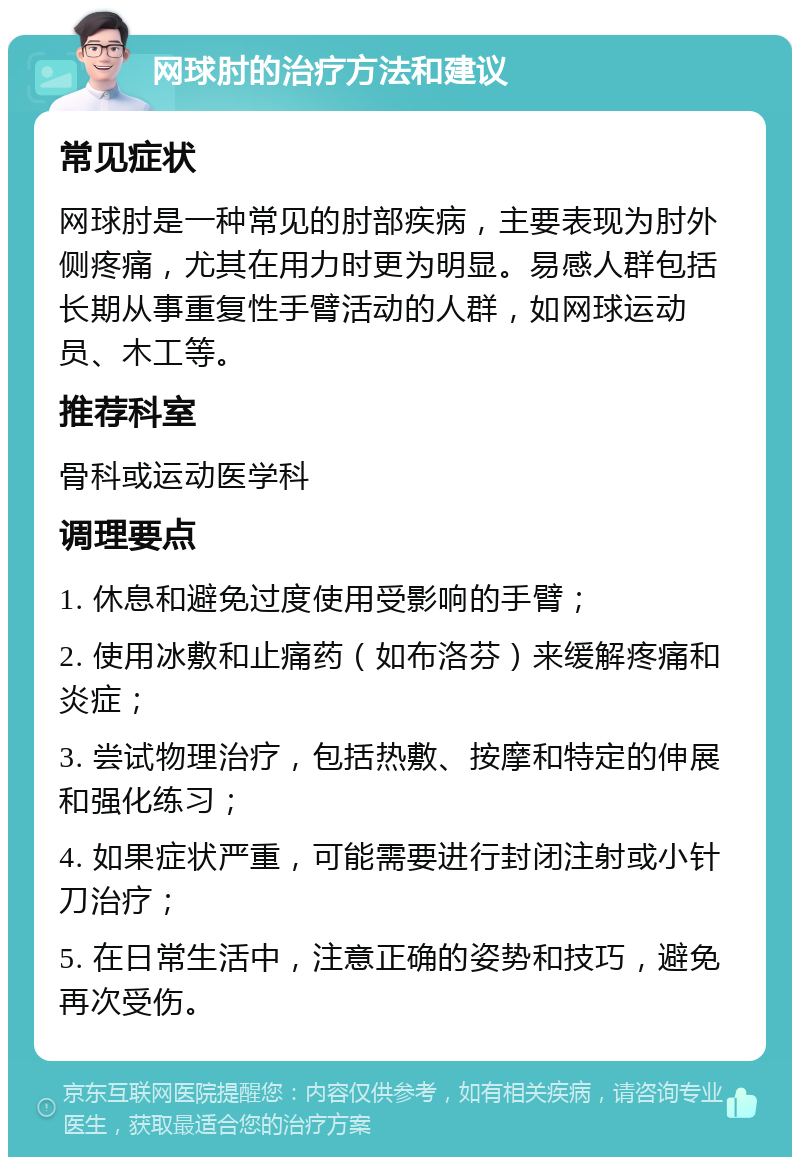 网球肘的治疗方法和建议 常见症状 网球肘是一种常见的肘部疾病，主要表现为肘外侧疼痛，尤其在用力时更为明显。易感人群包括长期从事重复性手臂活动的人群，如网球运动员、木工等。 推荐科室 骨科或运动医学科 调理要点 1. 休息和避免过度使用受影响的手臂； 2. 使用冰敷和止痛药（如布洛芬）来缓解疼痛和炎症； 3. 尝试物理治疗，包括热敷、按摩和特定的伸展和强化练习； 4. 如果症状严重，可能需要进行封闭注射或小针刀治疗； 5. 在日常生活中，注意正确的姿势和技巧，避免再次受伤。