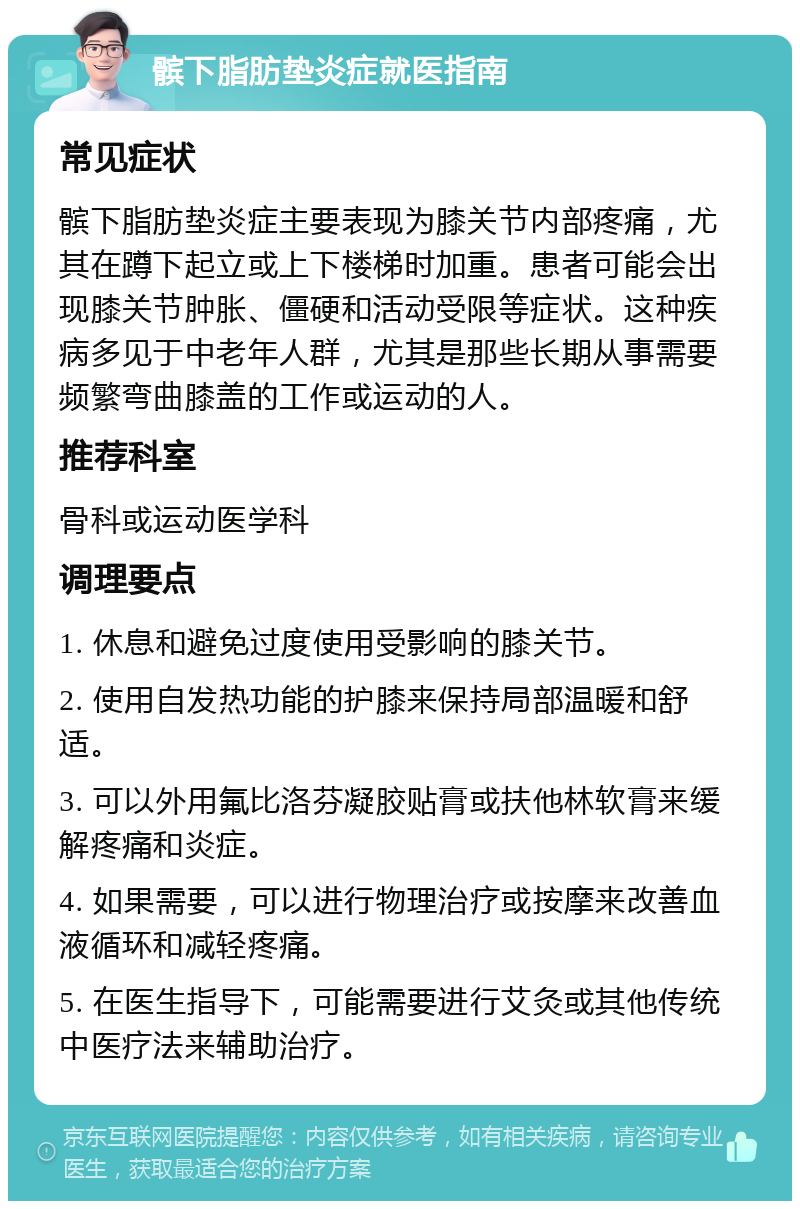 髌下脂肪垫炎症就医指南 常见症状 髌下脂肪垫炎症主要表现为膝关节内部疼痛，尤其在蹲下起立或上下楼梯时加重。患者可能会出现膝关节肿胀、僵硬和活动受限等症状。这种疾病多见于中老年人群，尤其是那些长期从事需要频繁弯曲膝盖的工作或运动的人。 推荐科室 骨科或运动医学科 调理要点 1. 休息和避免过度使用受影响的膝关节。 2. 使用自发热功能的护膝来保持局部温暖和舒适。 3. 可以外用氟比洛芬凝胶贴膏或扶他林软膏来缓解疼痛和炎症。 4. 如果需要，可以进行物理治疗或按摩来改善血液循环和减轻疼痛。 5. 在医生指导下，可能需要进行艾灸或其他传统中医疗法来辅助治疗。