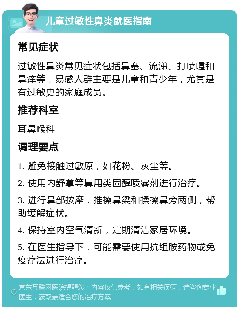 儿童过敏性鼻炎就医指南 常见症状 过敏性鼻炎常见症状包括鼻塞、流涕、打喷嚏和鼻痒等，易感人群主要是儿童和青少年，尤其是有过敏史的家庭成员。 推荐科室 耳鼻喉科 调理要点 1. 避免接触过敏原，如花粉、灰尘等。 2. 使用内舒拿等鼻用类固醇喷雾剂进行治疗。 3. 进行鼻部按摩，推擦鼻梁和揉擦鼻旁两侧，帮助缓解症状。 4. 保持室内空气清新，定期清洁家居环境。 5. 在医生指导下，可能需要使用抗组胺药物或免疫疗法进行治疗。