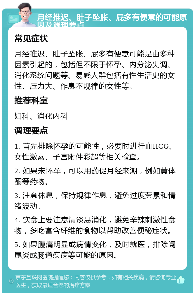 月经推迟、肚子坠胀、屁多有便意的可能原因及调理要点 常见症状 月经推迟、肚子坠胀、屁多有便意可能是由多种因素引起的，包括但不限于怀孕、内分泌失调、消化系统问题等。易感人群包括有性生活史的女性、压力大、作息不规律的女性等。 推荐科室 妇科、消化内科 调理要点 1. 首先排除怀孕的可能性，必要时进行血HCG、女性激素、子宫附件彩超等相关检查。 2. 如果未怀孕，可以用药促月经来潮，例如黄体酮等药物。 3. 注意休息，保持规律作息，避免过度劳累和情绪波动。 4. 饮食上要注意清淡易消化，避免辛辣刺激性食物，多吃富含纤维的食物以帮助改善便秘症状。 5. 如果腹痛明显或病情变化，及时就医，排除阑尾炎或肠道疾病等可能的原因。