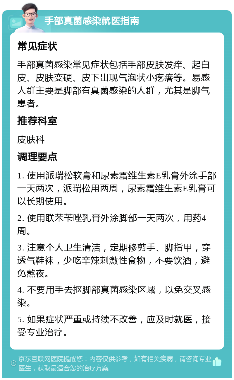 手部真菌感染就医指南 常见症状 手部真菌感染常见症状包括手部皮肤发痒、起白皮、皮肤变硬、皮下出现气泡状小疙瘩等。易感人群主要是脚部有真菌感染的人群，尤其是脚气患者。 推荐科室 皮肤科 调理要点 1. 使用派瑞松软膏和尿素霜维生素E乳膏外涂手部一天两次，派瑞松用两周，尿素霜维生素E乳膏可以长期使用。 2. 使用联苯苄唑乳膏外涂脚部一天两次，用药4周。 3. 注意个人卫生清洁，定期修剪手、脚指甲，穿透气鞋袜，少吃辛辣刺激性食物，不要饮酒，避免熬夜。 4. 不要用手去抠脚部真菌感染区域，以免交叉感染。 5. 如果症状严重或持续不改善，应及时就医，接受专业治疗。