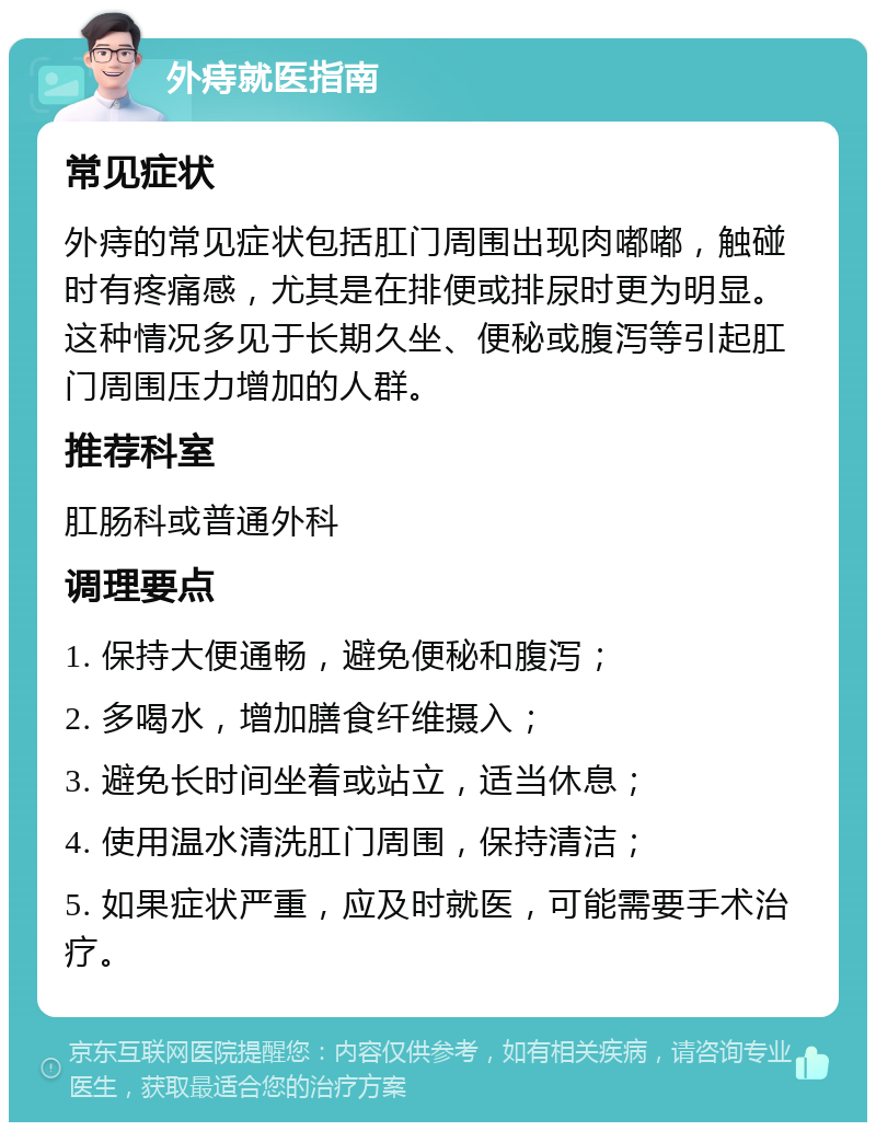 外痔就医指南 常见症状 外痔的常见症状包括肛门周围出现肉嘟嘟，触碰时有疼痛感，尤其是在排便或排尿时更为明显。这种情况多见于长期久坐、便秘或腹泻等引起肛门周围压力增加的人群。 推荐科室 肛肠科或普通外科 调理要点 1. 保持大便通畅，避免便秘和腹泻； 2. 多喝水，增加膳食纤维摄入； 3. 避免长时间坐着或站立，适当休息； 4. 使用温水清洗肛门周围，保持清洁； 5. 如果症状严重，应及时就医，可能需要手术治疗。