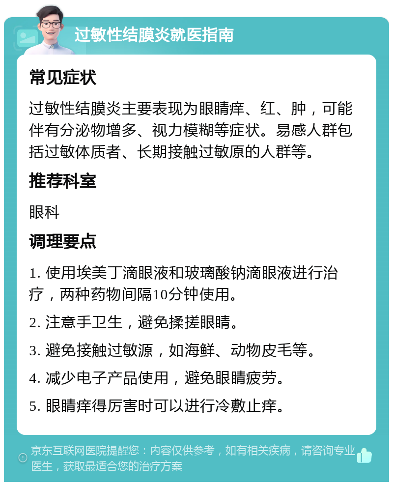 过敏性结膜炎就医指南 常见症状 过敏性结膜炎主要表现为眼睛痒、红、肿，可能伴有分泌物增多、视力模糊等症状。易感人群包括过敏体质者、长期接触过敏原的人群等。 推荐科室 眼科 调理要点 1. 使用埃美丁滴眼液和玻璃酸钠滴眼液进行治疗，两种药物间隔10分钟使用。 2. 注意手卫生，避免揉搓眼睛。 3. 避免接触过敏源，如海鲜、动物皮毛等。 4. 减少电子产品使用，避免眼睛疲劳。 5. 眼睛痒得厉害时可以进行冷敷止痒。