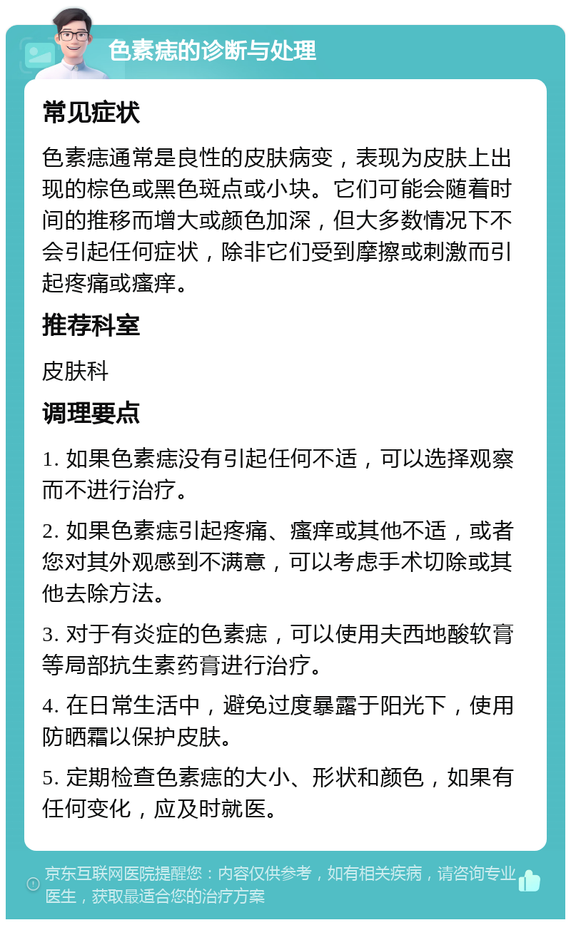 色素痣的诊断与处理 常见症状 色素痣通常是良性的皮肤病变，表现为皮肤上出现的棕色或黑色斑点或小块。它们可能会随着时间的推移而增大或颜色加深，但大多数情况下不会引起任何症状，除非它们受到摩擦或刺激而引起疼痛或瘙痒。 推荐科室 皮肤科 调理要点 1. 如果色素痣没有引起任何不适，可以选择观察而不进行治疗。 2. 如果色素痣引起疼痛、瘙痒或其他不适，或者您对其外观感到不满意，可以考虑手术切除或其他去除方法。 3. 对于有炎症的色素痣，可以使用夫西地酸软膏等局部抗生素药膏进行治疗。 4. 在日常生活中，避免过度暴露于阳光下，使用防晒霜以保护皮肤。 5. 定期检查色素痣的大小、形状和颜色，如果有任何变化，应及时就医。