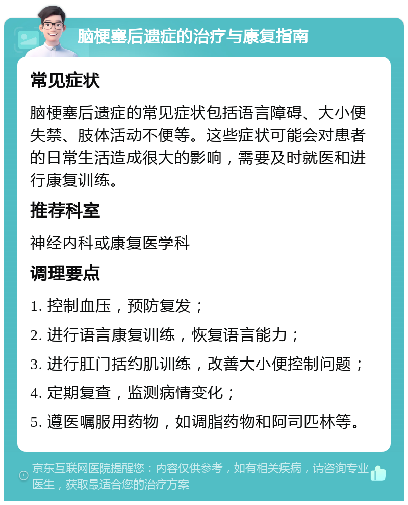 脑梗塞后遗症的治疗与康复指南 常见症状 脑梗塞后遗症的常见症状包括语言障碍、大小便失禁、肢体活动不便等。这些症状可能会对患者的日常生活造成很大的影响，需要及时就医和进行康复训练。 推荐科室 神经内科或康复医学科 调理要点 1. 控制血压，预防复发； 2. 进行语言康复训练，恢复语言能力； 3. 进行肛门括约肌训练，改善大小便控制问题； 4. 定期复查，监测病情变化； 5. 遵医嘱服用药物，如调脂药物和阿司匹林等。