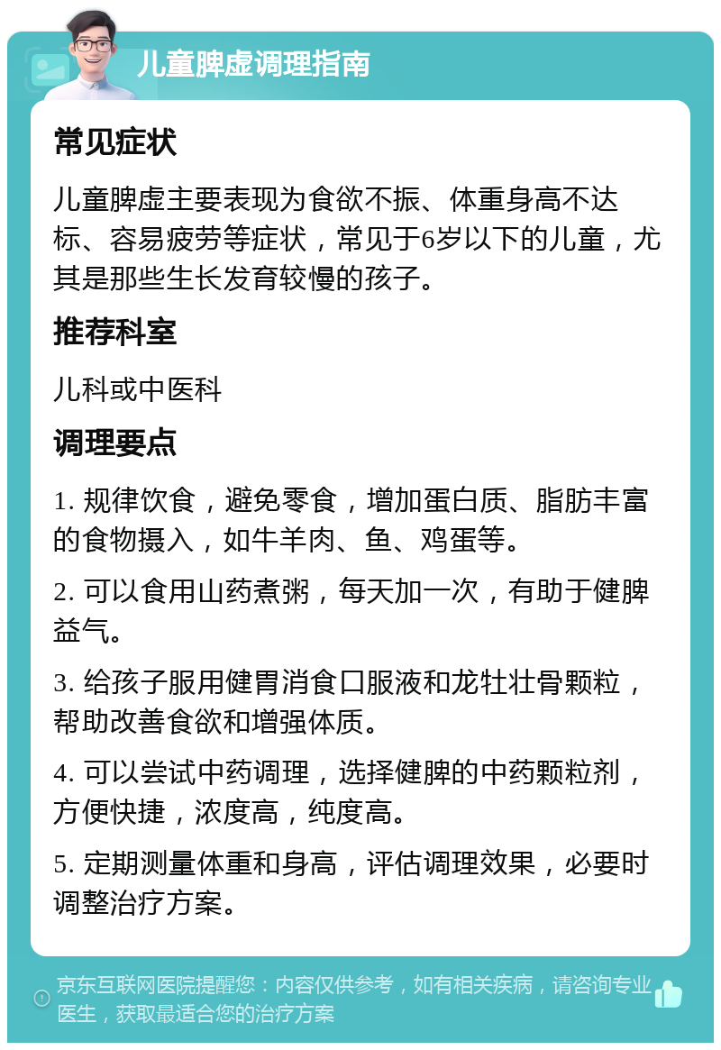 儿童脾虚调理指南 常见症状 儿童脾虚主要表现为食欲不振、体重身高不达标、容易疲劳等症状，常见于6岁以下的儿童，尤其是那些生长发育较慢的孩子。 推荐科室 儿科或中医科 调理要点 1. 规律饮食，避免零食，增加蛋白质、脂肪丰富的食物摄入，如牛羊肉、鱼、鸡蛋等。 2. 可以食用山药煮粥，每天加一次，有助于健脾益气。 3. 给孩子服用健胃消食口服液和龙牡壮骨颗粒，帮助改善食欲和增强体质。 4. 可以尝试中药调理，选择健脾的中药颗粒剂，方便快捷，浓度高，纯度高。 5. 定期测量体重和身高，评估调理效果，必要时调整治疗方案。