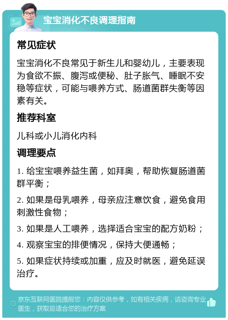 宝宝消化不良调理指南 常见症状 宝宝消化不良常见于新生儿和婴幼儿，主要表现为食欲不振、腹泻或便秘、肚子胀气、睡眠不安稳等症状，可能与喂养方式、肠道菌群失衡等因素有关。 推荐科室 儿科或小儿消化内科 调理要点 1. 给宝宝喂养益生菌，如拜奥，帮助恢复肠道菌群平衡； 2. 如果是母乳喂养，母亲应注意饮食，避免食用刺激性食物； 3. 如果是人工喂养，选择适合宝宝的配方奶粉； 4. 观察宝宝的排便情况，保持大便通畅； 5. 如果症状持续或加重，应及时就医，避免延误治疗。