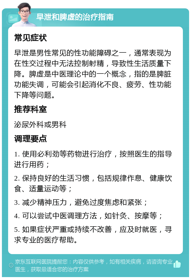 早泄和脾虚的治疗指南 常见症状 早泄是男性常见的性功能障碍之一，通常表现为在性交过程中无法控制射精，导致性生活质量下降。脾虚是中医理论中的一个概念，指的是脾脏功能失调，可能会引起消化不良、疲劳、性功能下降等问题。 推荐科室 泌尿外科或男科 调理要点 1. 使用必利劲等药物进行治疗，按照医生的指导进行用药； 2. 保持良好的生活习惯，包括规律作息、健康饮食、适量运动等； 3. 减少精神压力，避免过度焦虑和紧张； 4. 可以尝试中医调理方法，如针灸、按摩等； 5. 如果症状严重或持续不改善，应及时就医，寻求专业的医疗帮助。