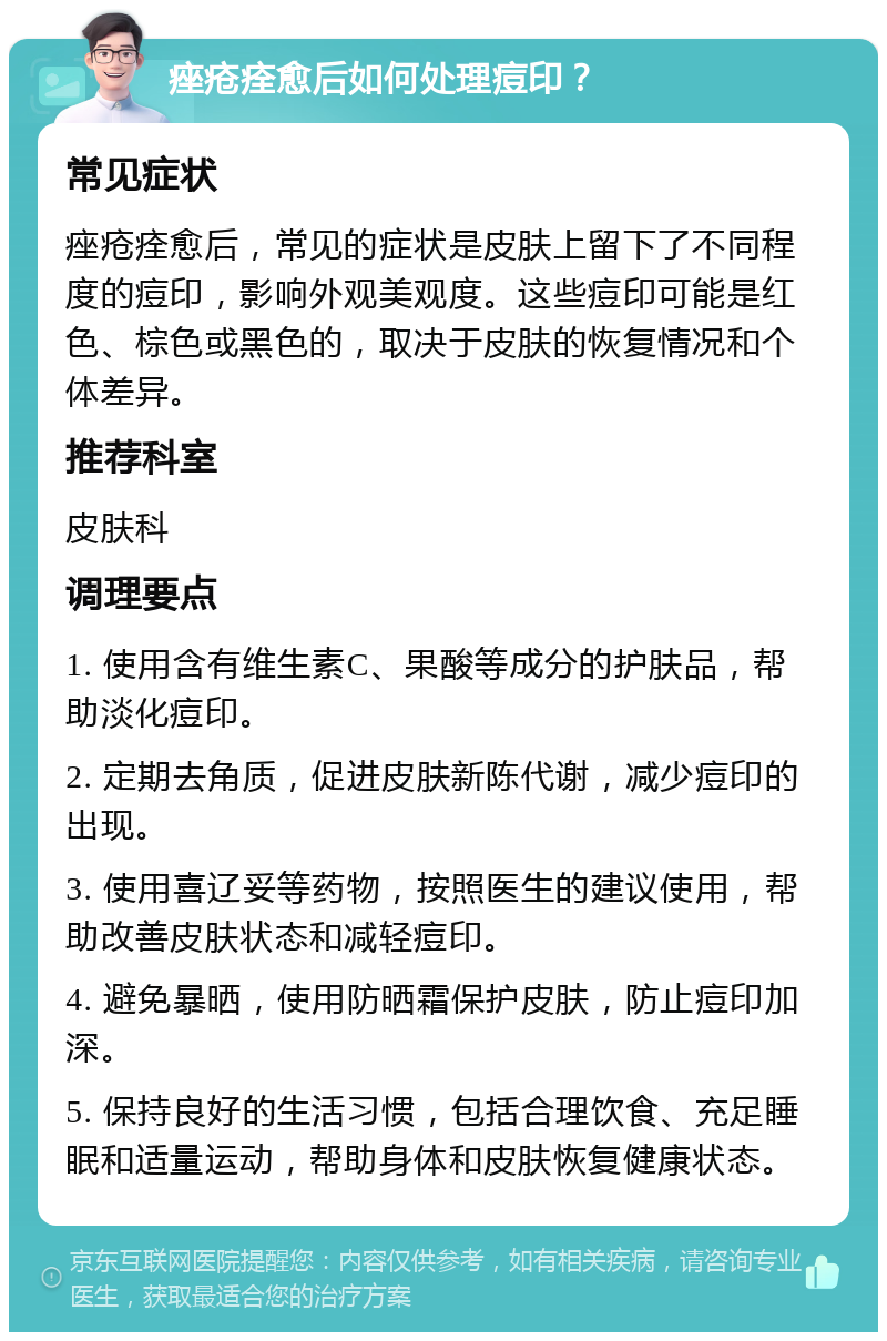 痤疮痊愈后如何处理痘印？ 常见症状 痤疮痊愈后，常见的症状是皮肤上留下了不同程度的痘印，影响外观美观度。这些痘印可能是红色、棕色或黑色的，取决于皮肤的恢复情况和个体差异。 推荐科室 皮肤科 调理要点 1. 使用含有维生素C、果酸等成分的护肤品，帮助淡化痘印。 2. 定期去角质，促进皮肤新陈代谢，减少痘印的出现。 3. 使用喜辽妥等药物，按照医生的建议使用，帮助改善皮肤状态和减轻痘印。 4. 避免暴晒，使用防晒霜保护皮肤，防止痘印加深。 5. 保持良好的生活习惯，包括合理饮食、充足睡眠和适量运动，帮助身体和皮肤恢复健康状态。