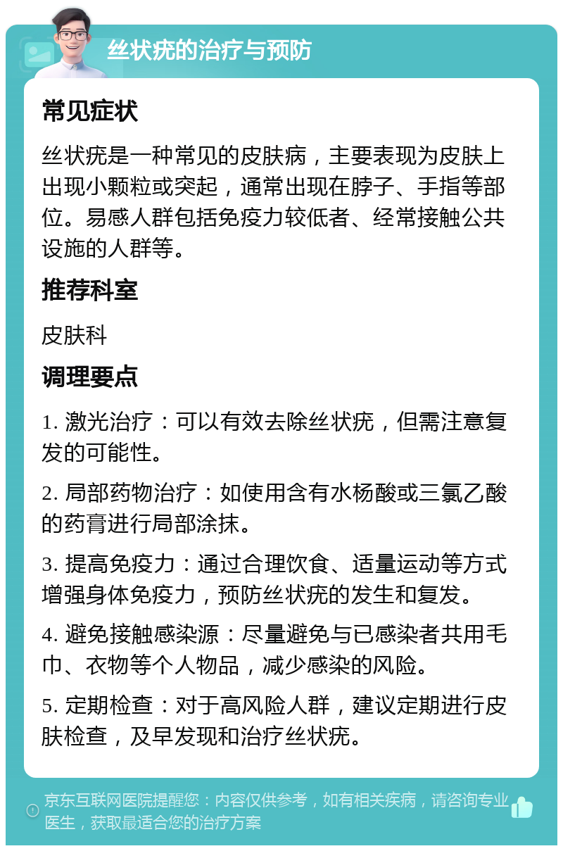 丝状疣的治疗与预防 常见症状 丝状疣是一种常见的皮肤病，主要表现为皮肤上出现小颗粒或突起，通常出现在脖子、手指等部位。易感人群包括免疫力较低者、经常接触公共设施的人群等。 推荐科室 皮肤科 调理要点 1. 激光治疗：可以有效去除丝状疣，但需注意复发的可能性。 2. 局部药物治疗：如使用含有水杨酸或三氯乙酸的药膏进行局部涂抹。 3. 提高免疫力：通过合理饮食、适量运动等方式增强身体免疫力，预防丝状疣的发生和复发。 4. 避免接触感染源：尽量避免与已感染者共用毛巾、衣物等个人物品，减少感染的风险。 5. 定期检查：对于高风险人群，建议定期进行皮肤检查，及早发现和治疗丝状疣。