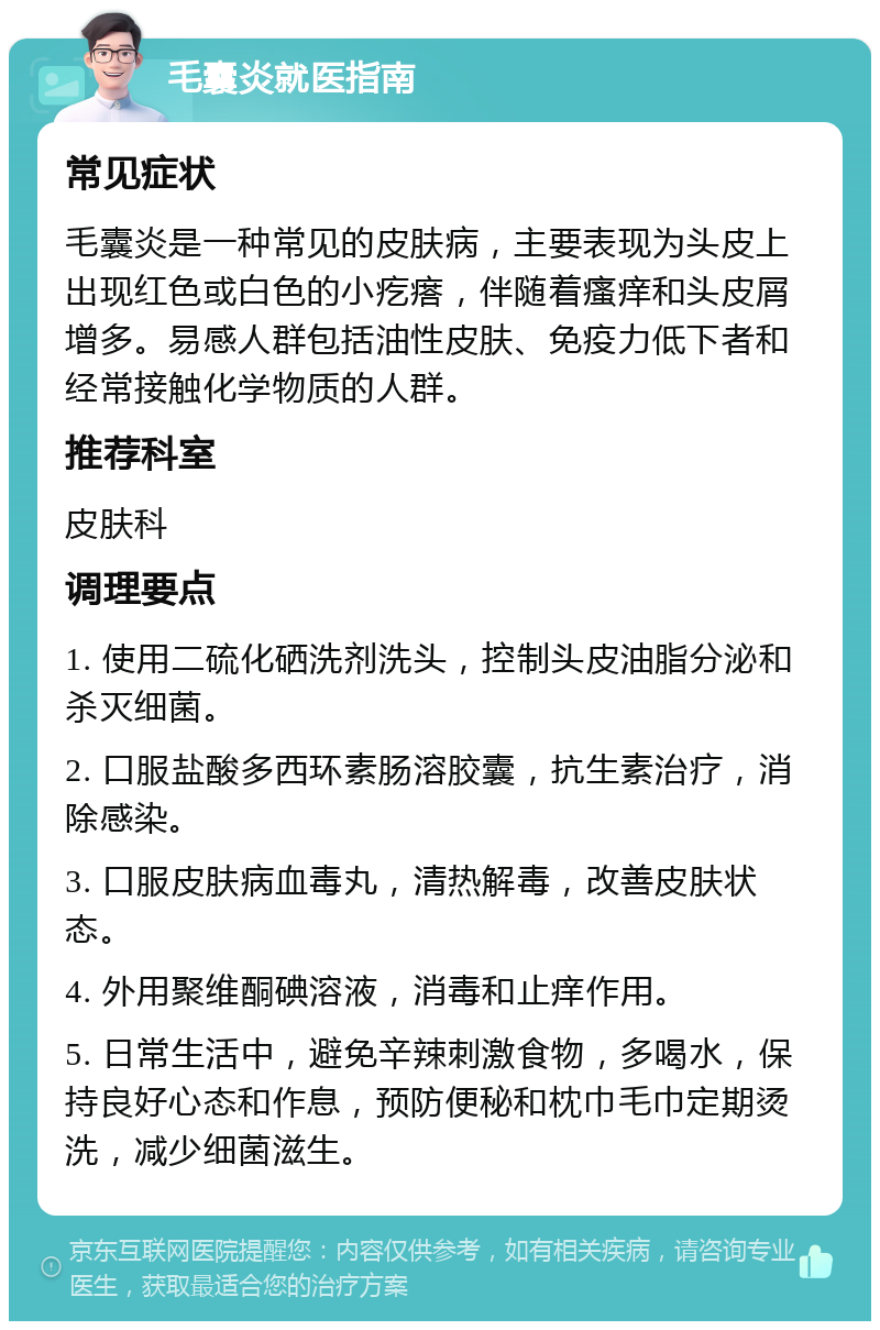 毛囊炎就医指南 常见症状 毛囊炎是一种常见的皮肤病，主要表现为头皮上出现红色或白色的小疙瘩，伴随着瘙痒和头皮屑增多。易感人群包括油性皮肤、免疫力低下者和经常接触化学物质的人群。 推荐科室 皮肤科 调理要点 1. 使用二硫化硒洗剂洗头，控制头皮油脂分泌和杀灭细菌。 2. 口服盐酸多西环素肠溶胶囊，抗生素治疗，消除感染。 3. 口服皮肤病血毒丸，清热解毒，改善皮肤状态。 4. 外用聚维酮碘溶液，消毒和止痒作用。 5. 日常生活中，避免辛辣刺激食物，多喝水，保持良好心态和作息，预防便秘和枕巾毛巾定期烫洗，减少细菌滋生。