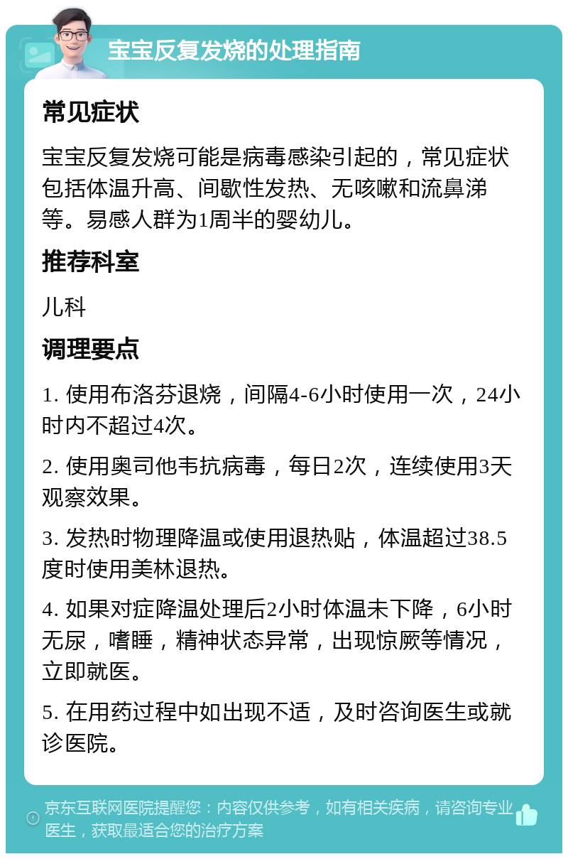 宝宝反复发烧的处理指南 常见症状 宝宝反复发烧可能是病毒感染引起的，常见症状包括体温升高、间歇性发热、无咳嗽和流鼻涕等。易感人群为1周半的婴幼儿。 推荐科室 儿科 调理要点 1. 使用布洛芬退烧，间隔4-6小时使用一次，24小时内不超过4次。 2. 使用奥司他韦抗病毒，每日2次，连续使用3天观察效果。 3. 发热时物理降温或使用退热贴，体温超过38.5度时使用美林退热。 4. 如果对症降温处理后2小时体温未下降，6小时无尿，嗜睡，精神状态异常，出现惊厥等情况，立即就医。 5. 在用药过程中如出现不适，及时咨询医生或就诊医院。