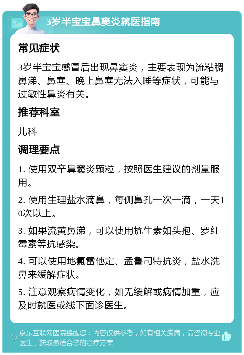 3岁半宝宝鼻窦炎就医指南 常见症状 3岁半宝宝感冒后出现鼻窦炎，主要表现为流粘稠鼻涕、鼻塞、晚上鼻塞无法入睡等症状，可能与过敏性鼻炎有关。 推荐科室 儿科 调理要点 1. 使用双辛鼻窦炎颗粒，按照医生建议的剂量服用。 2. 使用生理盐水滴鼻，每侧鼻孔一次一滴，一天10次以上。 3. 如果流黄鼻涕，可以使用抗生素如头孢、罗红霉素等抗感染。 4. 可以使用地氯雷他定、孟鲁司特抗炎，盐水洗鼻来缓解症状。 5. 注意观察病情变化，如无缓解或病情加重，应及时就医或线下面诊医生。