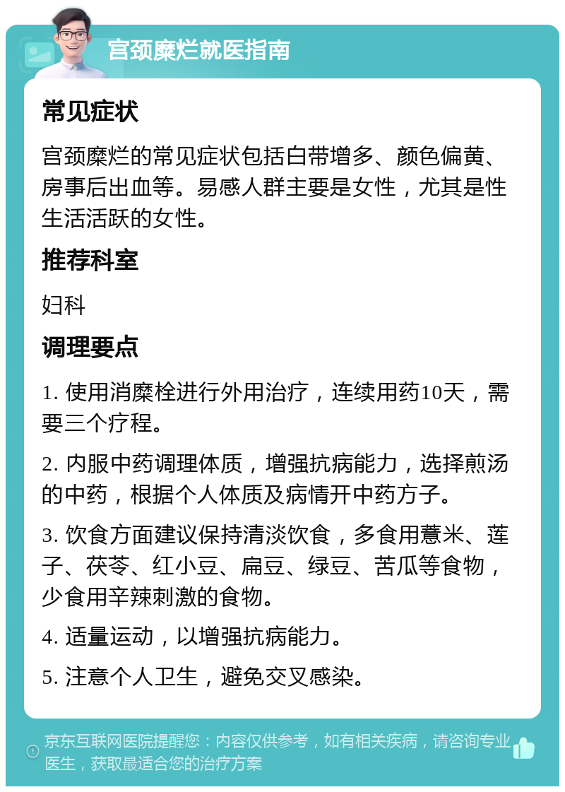 宫颈糜烂就医指南 常见症状 宫颈糜烂的常见症状包括白带增多、颜色偏黄、房事后出血等。易感人群主要是女性，尤其是性生活活跃的女性。 推荐科室 妇科 调理要点 1. 使用消糜栓进行外用治疗，连续用药10天，需要三个疗程。 2. 内服中药调理体质，增强抗病能力，选择煎汤的中药，根据个人体质及病情开中药方子。 3. 饮食方面建议保持清淡饮食，多食用薏米、莲子、茯苓、红小豆、扁豆、绿豆、苦瓜等食物，少食用辛辣刺激的食物。 4. 适量运动，以增强抗病能力。 5. 注意个人卫生，避免交叉感染。