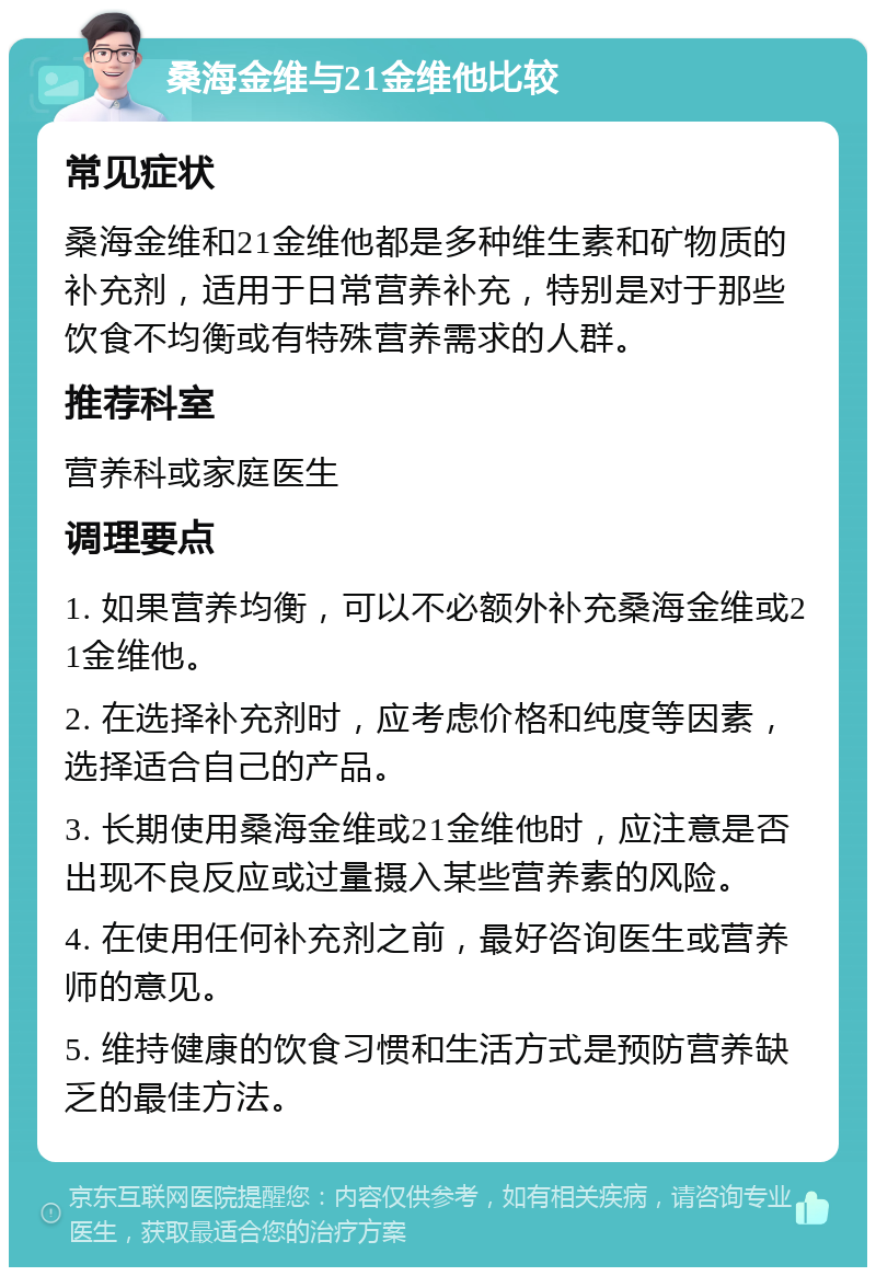 桑海金维与21金维他比较 常见症状 桑海金维和21金维他都是多种维生素和矿物质的补充剂，适用于日常营养补充，特别是对于那些饮食不均衡或有特殊营养需求的人群。 推荐科室 营养科或家庭医生 调理要点 1. 如果营养均衡，可以不必额外补充桑海金维或21金维他。 2. 在选择补充剂时，应考虑价格和纯度等因素，选择适合自己的产品。 3. 长期使用桑海金维或21金维他时，应注意是否出现不良反应或过量摄入某些营养素的风险。 4. 在使用任何补充剂之前，最好咨询医生或营养师的意见。 5. 维持健康的饮食习惯和生活方式是预防营养缺乏的最佳方法。