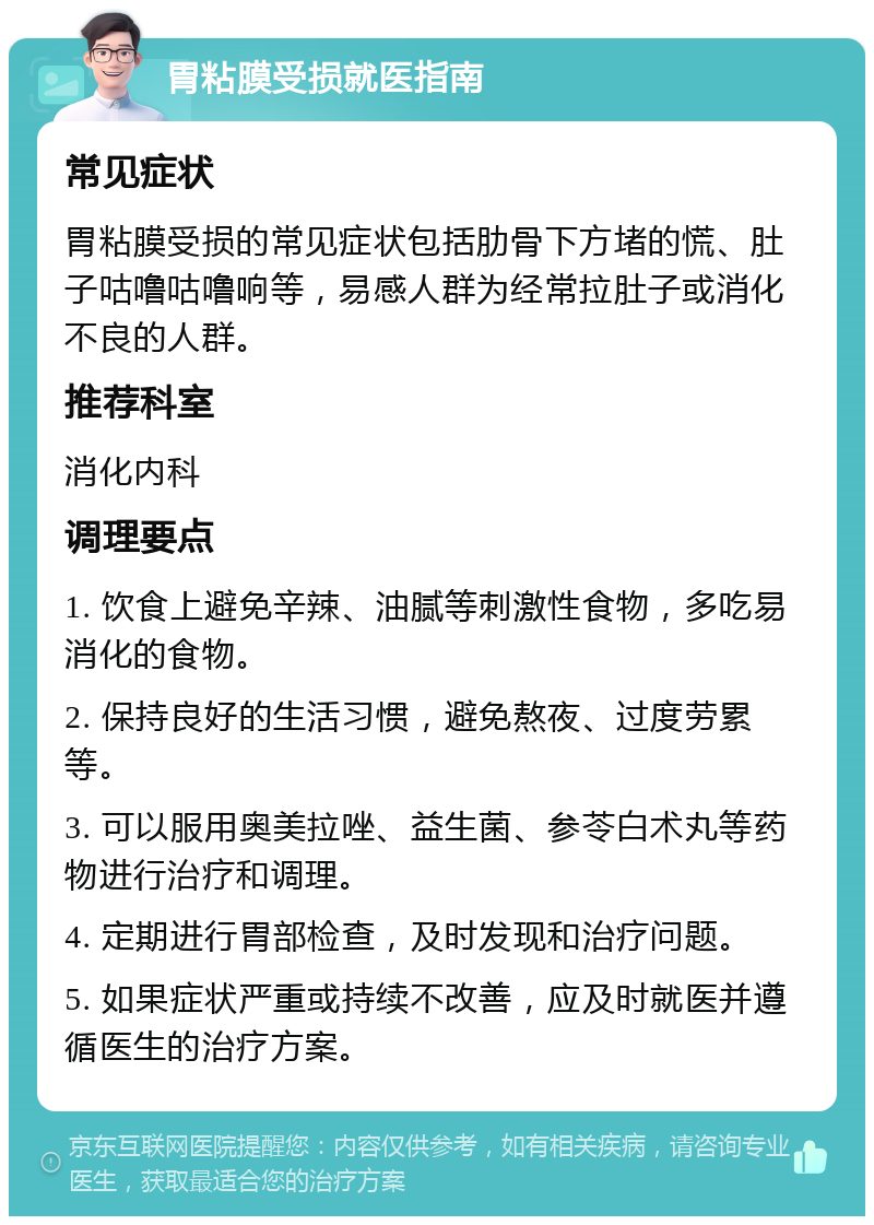 胃粘膜受损就医指南 常见症状 胃粘膜受损的常见症状包括肋骨下方堵的慌、肚子咕噜咕噜响等，易感人群为经常拉肚子或消化不良的人群。 推荐科室 消化内科 调理要点 1. 饮食上避免辛辣、油腻等刺激性食物，多吃易消化的食物。 2. 保持良好的生活习惯，避免熬夜、过度劳累等。 3. 可以服用奥美拉唑、益生菌、参苓白术丸等药物进行治疗和调理。 4. 定期进行胃部检查，及时发现和治疗问题。 5. 如果症状严重或持续不改善，应及时就医并遵循医生的治疗方案。