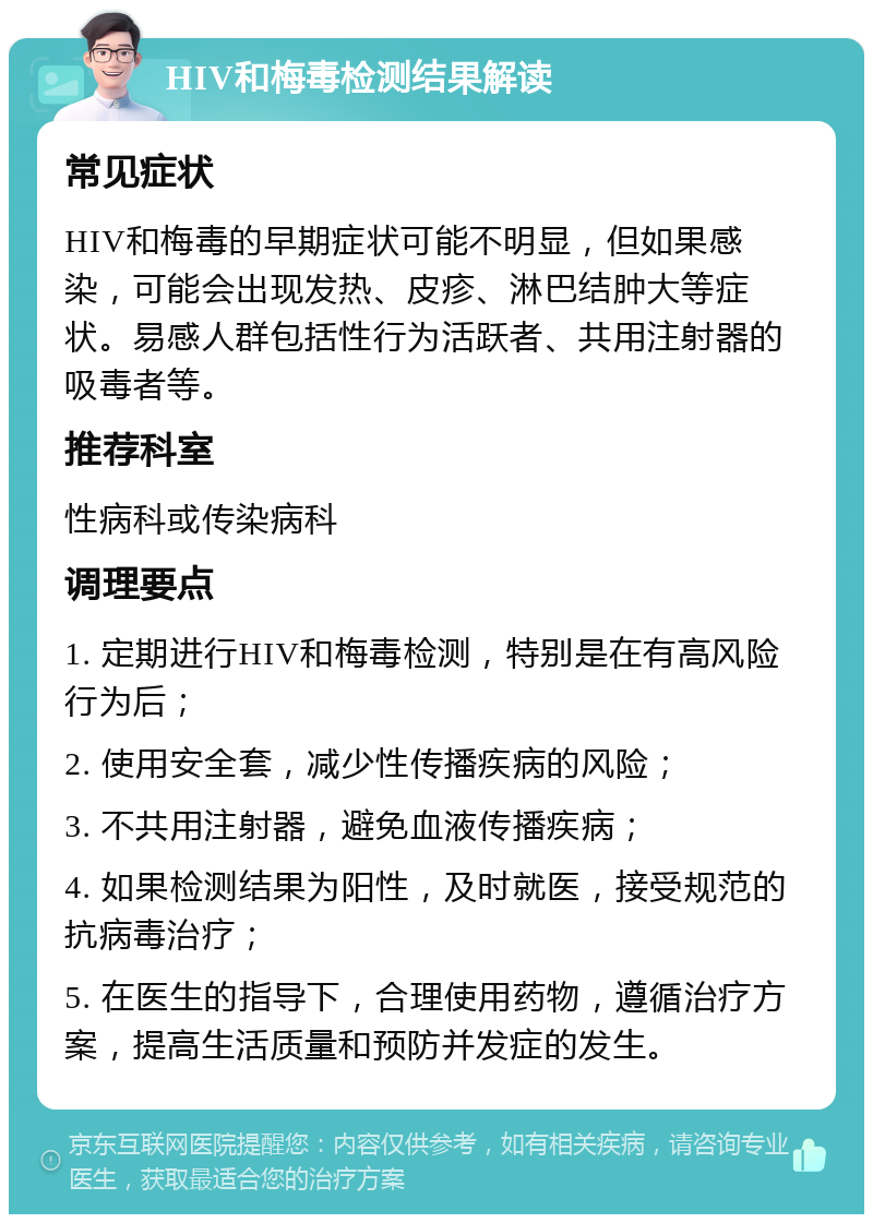 HIV和梅毒检测结果解读 常见症状 HIV和梅毒的早期症状可能不明显，但如果感染，可能会出现发热、皮疹、淋巴结肿大等症状。易感人群包括性行为活跃者、共用注射器的吸毒者等。 推荐科室 性病科或传染病科 调理要点 1. 定期进行HIV和梅毒检测，特别是在有高风险行为后； 2. 使用安全套，减少性传播疾病的风险； 3. 不共用注射器，避免血液传播疾病； 4. 如果检测结果为阳性，及时就医，接受规范的抗病毒治疗； 5. 在医生的指导下，合理使用药物，遵循治疗方案，提高生活质量和预防并发症的发生。