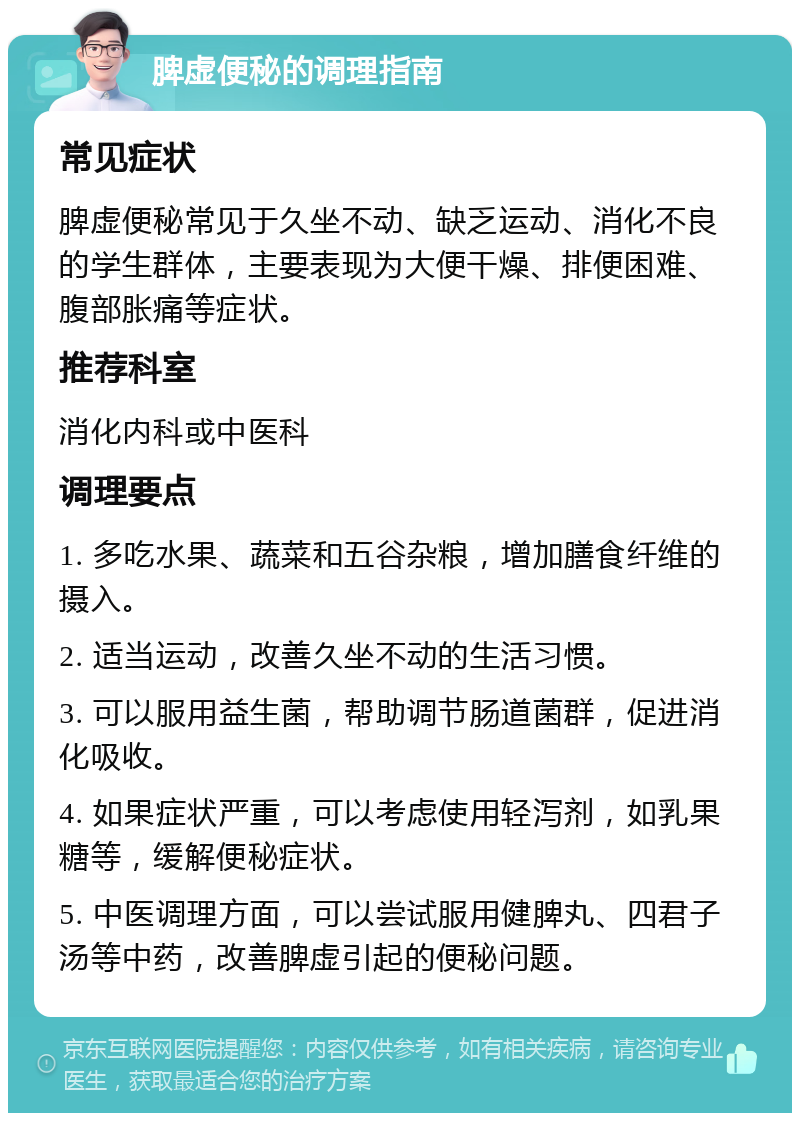 脾虚便秘的调理指南 常见症状 脾虚便秘常见于久坐不动、缺乏运动、消化不良的学生群体，主要表现为大便干燥、排便困难、腹部胀痛等症状。 推荐科室 消化内科或中医科 调理要点 1. 多吃水果、蔬菜和五谷杂粮，增加膳食纤维的摄入。 2. 适当运动，改善久坐不动的生活习惯。 3. 可以服用益生菌，帮助调节肠道菌群，促进消化吸收。 4. 如果症状严重，可以考虑使用轻泻剂，如乳果糖等，缓解便秘症状。 5. 中医调理方面，可以尝试服用健脾丸、四君子汤等中药，改善脾虚引起的便秘问题。