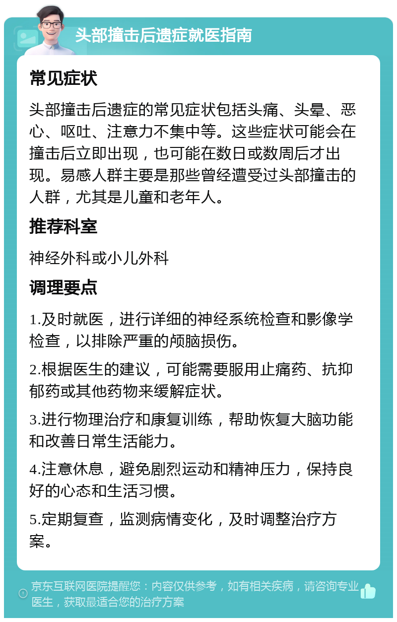 头部撞击后遗症就医指南 常见症状 头部撞击后遗症的常见症状包括头痛、头晕、恶心、呕吐、注意力不集中等。这些症状可能会在撞击后立即出现，也可能在数日或数周后才出现。易感人群主要是那些曾经遭受过头部撞击的人群，尤其是儿童和老年人。 推荐科室 神经外科或小儿外科 调理要点 1.及时就医，进行详细的神经系统检查和影像学检查，以排除严重的颅脑损伤。 2.根据医生的建议，可能需要服用止痛药、抗抑郁药或其他药物来缓解症状。 3.进行物理治疗和康复训练，帮助恢复大脑功能和改善日常生活能力。 4.注意休息，避免剧烈运动和精神压力，保持良好的心态和生活习惯。 5.定期复查，监测病情变化，及时调整治疗方案。