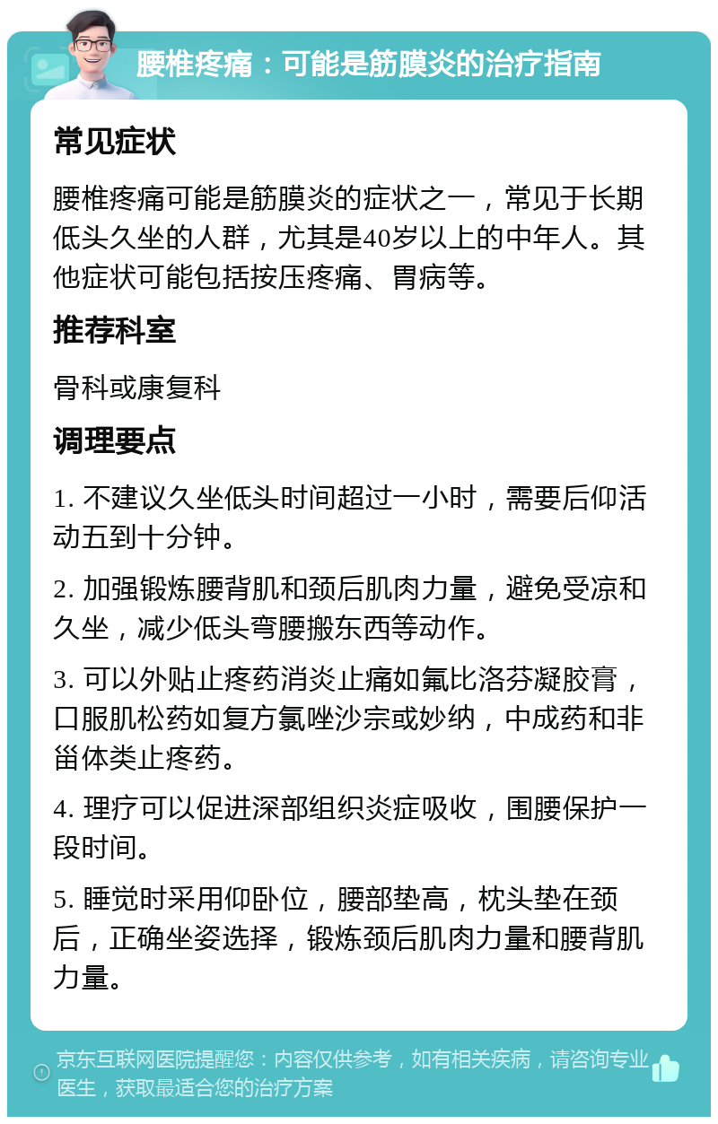 腰椎疼痛：可能是筋膜炎的治疗指南 常见症状 腰椎疼痛可能是筋膜炎的症状之一，常见于长期低头久坐的人群，尤其是40岁以上的中年人。其他症状可能包括按压疼痛、胃病等。 推荐科室 骨科或康复科 调理要点 1. 不建议久坐低头时间超过一小时，需要后仰活动五到十分钟。 2. 加强锻炼腰背肌和颈后肌肉力量，避免受凉和久坐，减少低头弯腰搬东西等动作。 3. 可以外贴止疼药消炎止痛如氟比洛芬凝胶膏，口服肌松药如复方氯唑沙宗或妙纳，中成药和非甾体类止疼药。 4. 理疗可以促进深部组织炎症吸收，围腰保护一段时间。 5. 睡觉时采用仰卧位，腰部垫高，枕头垫在颈后，正确坐姿选择，锻炼颈后肌肉力量和腰背肌力量。