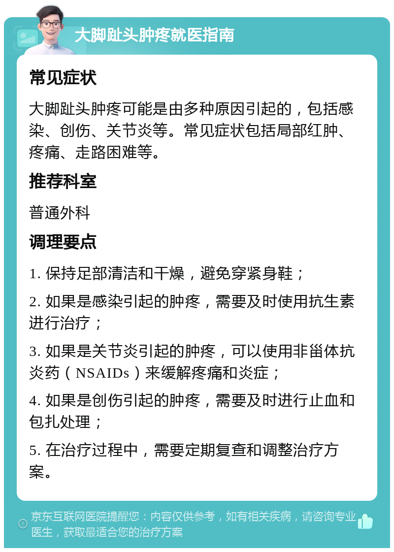 大脚趾头肿疼就医指南 常见症状 大脚趾头肿疼可能是由多种原因引起的，包括感染、创伤、关节炎等。常见症状包括局部红肿、疼痛、走路困难等。 推荐科室 普通外科 调理要点 1. 保持足部清洁和干燥，避免穿紧身鞋； 2. 如果是感染引起的肿疼，需要及时使用抗生素进行治疗； 3. 如果是关节炎引起的肿疼，可以使用非甾体抗炎药（NSAIDs）来缓解疼痛和炎症； 4. 如果是创伤引起的肿疼，需要及时进行止血和包扎处理； 5. 在治疗过程中，需要定期复查和调整治疗方案。