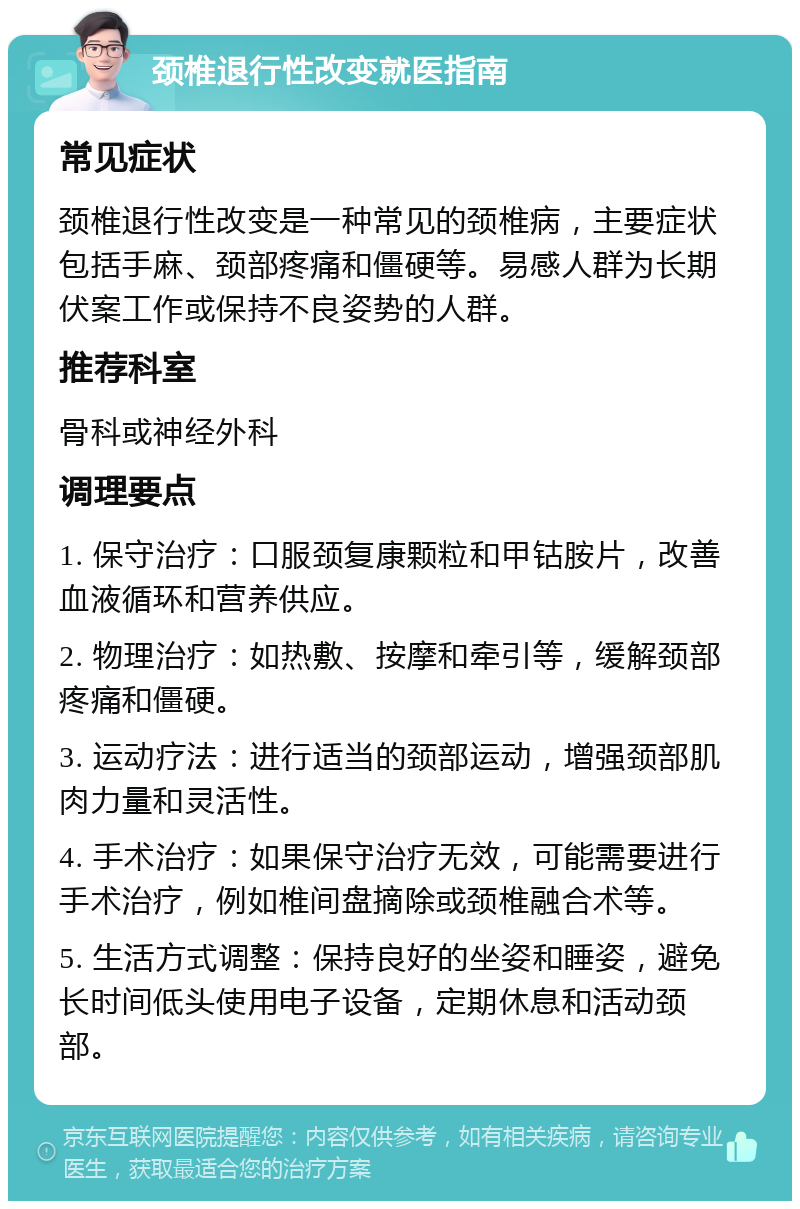 颈椎退行性改变就医指南 常见症状 颈椎退行性改变是一种常见的颈椎病，主要症状包括手麻、颈部疼痛和僵硬等。易感人群为长期伏案工作或保持不良姿势的人群。 推荐科室 骨科或神经外科 调理要点 1. 保守治疗：口服颈复康颗粒和甲钴胺片，改善血液循环和营养供应。 2. 物理治疗：如热敷、按摩和牵引等，缓解颈部疼痛和僵硬。 3. 运动疗法：进行适当的颈部运动，增强颈部肌肉力量和灵活性。 4. 手术治疗：如果保守治疗无效，可能需要进行手术治疗，例如椎间盘摘除或颈椎融合术等。 5. 生活方式调整：保持良好的坐姿和睡姿，避免长时间低头使用电子设备，定期休息和活动颈部。