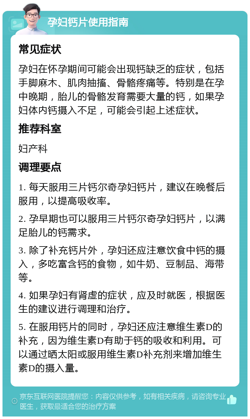 孕妇钙片使用指南 常见症状 孕妇在怀孕期间可能会出现钙缺乏的症状，包括手脚麻木、肌肉抽搐、骨骼疼痛等。特别是在孕中晚期，胎儿的骨骼发育需要大量的钙，如果孕妇体内钙摄入不足，可能会引起上述症状。 推荐科室 妇产科 调理要点 1. 每天服用三片钙尔奇孕妇钙片，建议在晚餐后服用，以提高吸收率。 2. 孕早期也可以服用三片钙尔奇孕妇钙片，以满足胎儿的钙需求。 3. 除了补充钙片外，孕妇还应注意饮食中钙的摄入，多吃富含钙的食物，如牛奶、豆制品、海带等。 4. 如果孕妇有肾虚的症状，应及时就医，根据医生的建议进行调理和治疗。 5. 在服用钙片的同时，孕妇还应注意维生素D的补充，因为维生素D有助于钙的吸收和利用。可以通过晒太阳或服用维生素D补充剂来增加维生素D的摄入量。