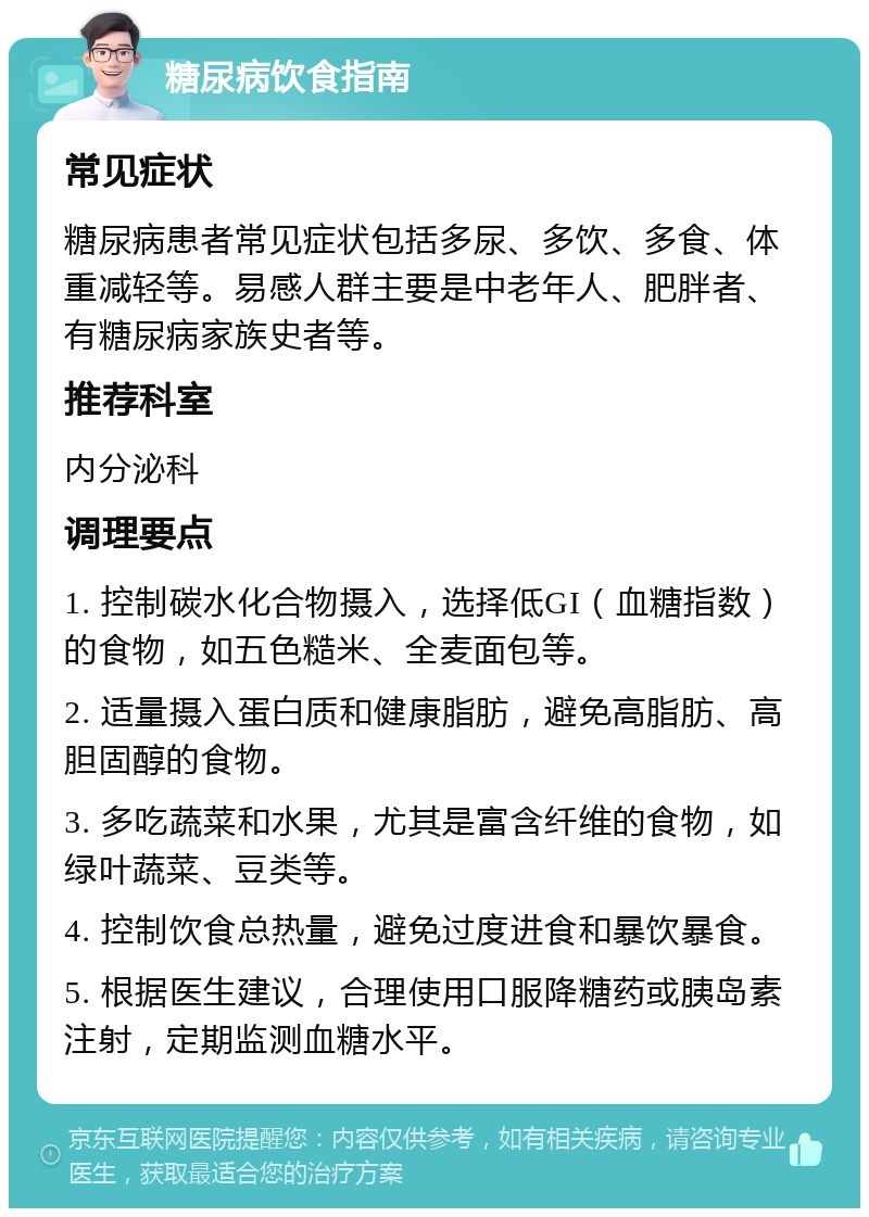 糖尿病饮食指南 常见症状 糖尿病患者常见症状包括多尿、多饮、多食、体重减轻等。易感人群主要是中老年人、肥胖者、有糖尿病家族史者等。 推荐科室 内分泌科 调理要点 1. 控制碳水化合物摄入，选择低GI（血糖指数）的食物，如五色糙米、全麦面包等。 2. 适量摄入蛋白质和健康脂肪，避免高脂肪、高胆固醇的食物。 3. 多吃蔬菜和水果，尤其是富含纤维的食物，如绿叶蔬菜、豆类等。 4. 控制饮食总热量，避免过度进食和暴饮暴食。 5. 根据医生建议，合理使用口服降糖药或胰岛素注射，定期监测血糖水平。