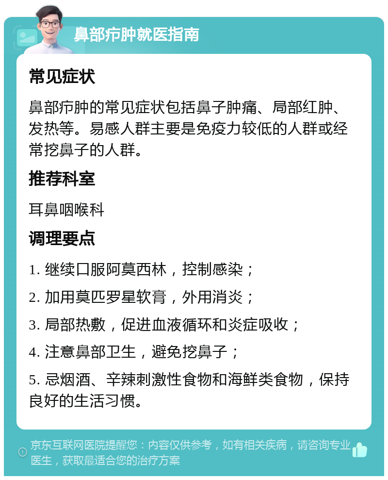 鼻部疖肿就医指南 常见症状 鼻部疖肿的常见症状包括鼻子肿痛、局部红肿、发热等。易感人群主要是免疫力较低的人群或经常挖鼻子的人群。 推荐科室 耳鼻咽喉科 调理要点 1. 继续口服阿莫西林，控制感染； 2. 加用莫匹罗星软膏，外用消炎； 3. 局部热敷，促进血液循环和炎症吸收； 4. 注意鼻部卫生，避免挖鼻子； 5. 忌烟酒、辛辣刺激性食物和海鲜类食物，保持良好的生活习惯。