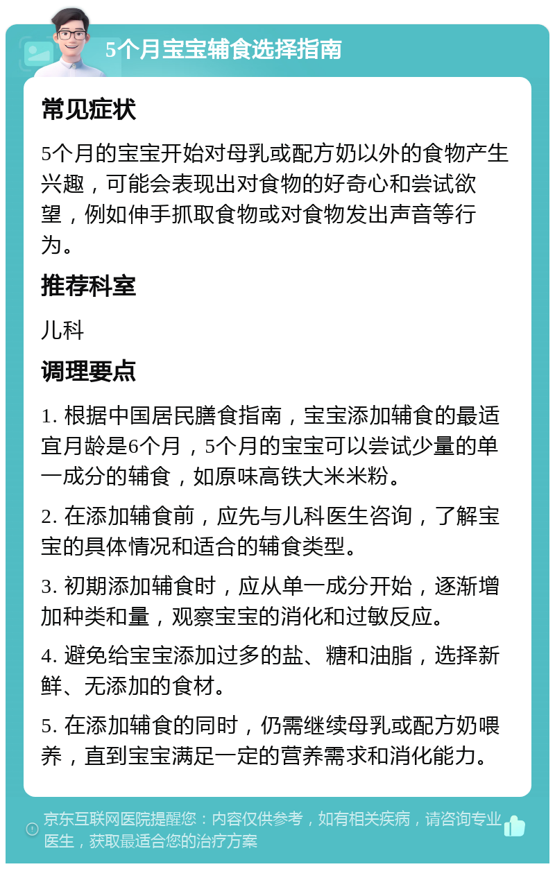 5个月宝宝辅食选择指南 常见症状 5个月的宝宝开始对母乳或配方奶以外的食物产生兴趣，可能会表现出对食物的好奇心和尝试欲望，例如伸手抓取食物或对食物发出声音等行为。 推荐科室 儿科 调理要点 1. 根据中国居民膳食指南，宝宝添加辅食的最适宜月龄是6个月，5个月的宝宝可以尝试少量的单一成分的辅食，如原味高铁大米米粉。 2. 在添加辅食前，应先与儿科医生咨询，了解宝宝的具体情况和适合的辅食类型。 3. 初期添加辅食时，应从单一成分开始，逐渐增加种类和量，观察宝宝的消化和过敏反应。 4. 避免给宝宝添加过多的盐、糖和油脂，选择新鲜、无添加的食材。 5. 在添加辅食的同时，仍需继续母乳或配方奶喂养，直到宝宝满足一定的营养需求和消化能力。