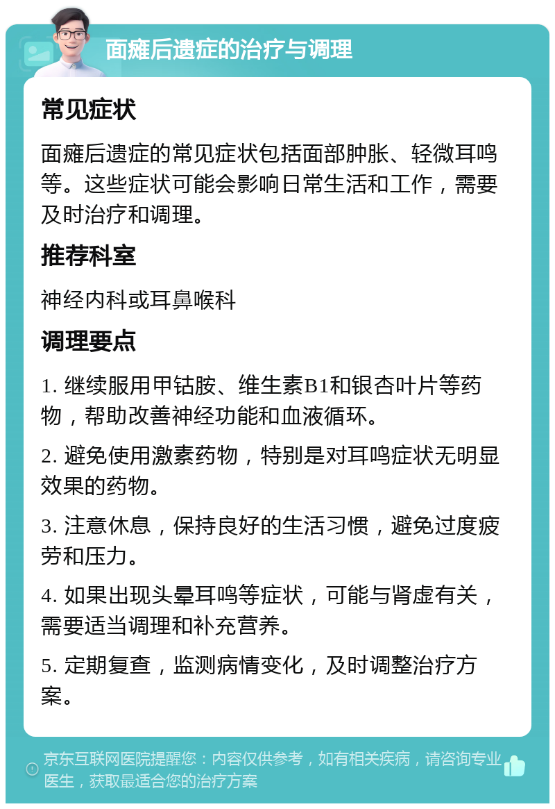 面瘫后遗症的治疗与调理 常见症状 面瘫后遗症的常见症状包括面部肿胀、轻微耳鸣等。这些症状可能会影响日常生活和工作，需要及时治疗和调理。 推荐科室 神经内科或耳鼻喉科 调理要点 1. 继续服用甲钴胺、维生素B1和银杏叶片等药物，帮助改善神经功能和血液循环。 2. 避免使用激素药物，特别是对耳鸣症状无明显效果的药物。 3. 注意休息，保持良好的生活习惯，避免过度疲劳和压力。 4. 如果出现头晕耳鸣等症状，可能与肾虚有关，需要适当调理和补充营养。 5. 定期复查，监测病情变化，及时调整治疗方案。