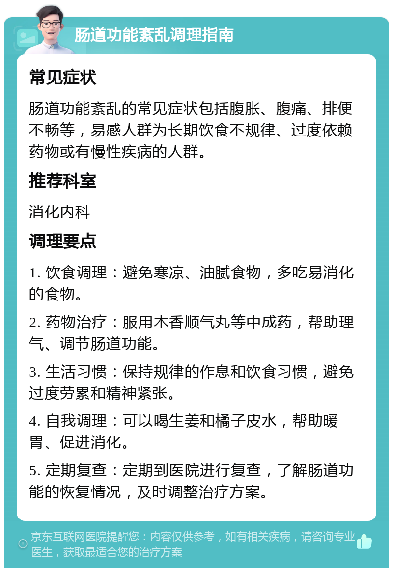 肠道功能紊乱调理指南 常见症状 肠道功能紊乱的常见症状包括腹胀、腹痛、排便不畅等，易感人群为长期饮食不规律、过度依赖药物或有慢性疾病的人群。 推荐科室 消化内科 调理要点 1. 饮食调理：避免寒凉、油腻食物，多吃易消化的食物。 2. 药物治疗：服用木香顺气丸等中成药，帮助理气、调节肠道功能。 3. 生活习惯：保持规律的作息和饮食习惯，避免过度劳累和精神紧张。 4. 自我调理：可以喝生姜和橘子皮水，帮助暖胃、促进消化。 5. 定期复查：定期到医院进行复查，了解肠道功能的恢复情况，及时调整治疗方案。