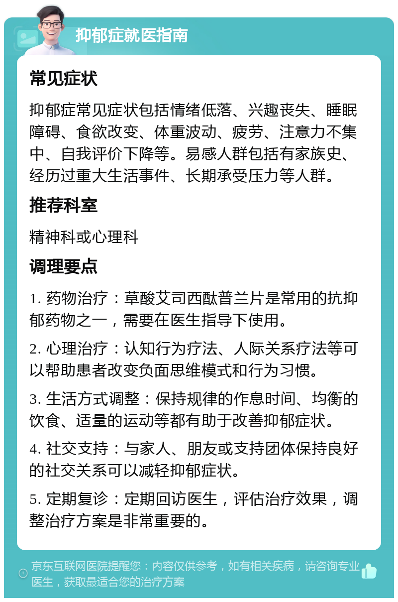 抑郁症就医指南 常见症状 抑郁症常见症状包括情绪低落、兴趣丧失、睡眠障碍、食欲改变、体重波动、疲劳、注意力不集中、自我评价下降等。易感人群包括有家族史、经历过重大生活事件、长期承受压力等人群。 推荐科室 精神科或心理科 调理要点 1. 药物治疗：草酸艾司西酞普兰片是常用的抗抑郁药物之一，需要在医生指导下使用。 2. 心理治疗：认知行为疗法、人际关系疗法等可以帮助患者改变负面思维模式和行为习惯。 3. 生活方式调整：保持规律的作息时间、均衡的饮食、适量的运动等都有助于改善抑郁症状。 4. 社交支持：与家人、朋友或支持团体保持良好的社交关系可以减轻抑郁症状。 5. 定期复诊：定期回访医生，评估治疗效果，调整治疗方案是非常重要的。