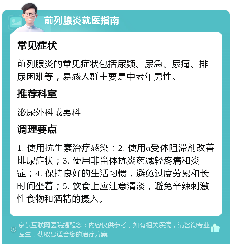 前列腺炎就医指南 常见症状 前列腺炎的常见症状包括尿频、尿急、尿痛、排尿困难等，易感人群主要是中老年男性。 推荐科室 泌尿外科或男科 调理要点 1. 使用抗生素治疗感染；2. 使用α受体阻滞剂改善排尿症状；3. 使用非甾体抗炎药减轻疼痛和炎症；4. 保持良好的生活习惯，避免过度劳累和长时间坐着；5. 饮食上应注意清淡，避免辛辣刺激性食物和酒精的摄入。