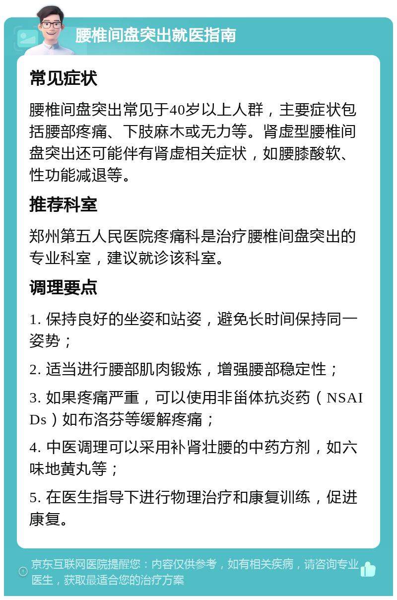 腰椎间盘突出就医指南 常见症状 腰椎间盘突出常见于40岁以上人群，主要症状包括腰部疼痛、下肢麻木或无力等。肾虚型腰椎间盘突出还可能伴有肾虚相关症状，如腰膝酸软、性功能减退等。 推荐科室 郑州第五人民医院疼痛科是治疗腰椎间盘突出的专业科室，建议就诊该科室。 调理要点 1. 保持良好的坐姿和站姿，避免长时间保持同一姿势； 2. 适当进行腰部肌肉锻炼，增强腰部稳定性； 3. 如果疼痛严重，可以使用非甾体抗炎药（NSAIDs）如布洛芬等缓解疼痛； 4. 中医调理可以采用补肾壮腰的中药方剂，如六味地黄丸等； 5. 在医生指导下进行物理治疗和康复训练，促进康复。