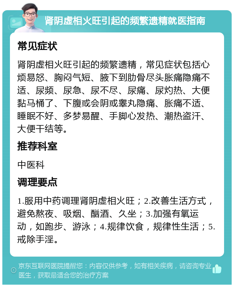 肾阴虚相火旺引起的频繁遗精就医指南 常见症状 肾阴虚相火旺引起的频繁遗精，常见症状包括心烦易怒、胸闷气短、腋下到肋骨尽头胀痛隐痛不适、尿频、尿急、尿不尽、尿痛、尿灼热、大便黏马桶了、下腹或会阴或睾丸隐痛、胀痛不适、睡眠不好、多梦易醒、手脚心发热、潮热盗汗、大便干结等。 推荐科室 中医科 调理要点 1.服用中药调理肾阴虚相火旺；2.改善生活方式，避免熬夜、吸烟、酗酒、久坐；3.加强有氧运动，如跑步、游泳；4.规律饮食，规律性生活；5.戒除手淫。