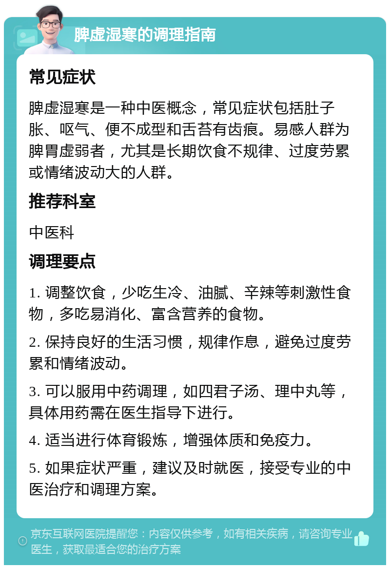 脾虚湿寒的调理指南 常见症状 脾虚湿寒是一种中医概念，常见症状包括肚子胀、呕气、便不成型和舌苔有齿痕。易感人群为脾胃虚弱者，尤其是长期饮食不规律、过度劳累或情绪波动大的人群。 推荐科室 中医科 调理要点 1. 调整饮食，少吃生冷、油腻、辛辣等刺激性食物，多吃易消化、富含营养的食物。 2. 保持良好的生活习惯，规律作息，避免过度劳累和情绪波动。 3. 可以服用中药调理，如四君子汤、理中丸等，具体用药需在医生指导下进行。 4. 适当进行体育锻炼，增强体质和免疫力。 5. 如果症状严重，建议及时就医，接受专业的中医治疗和调理方案。