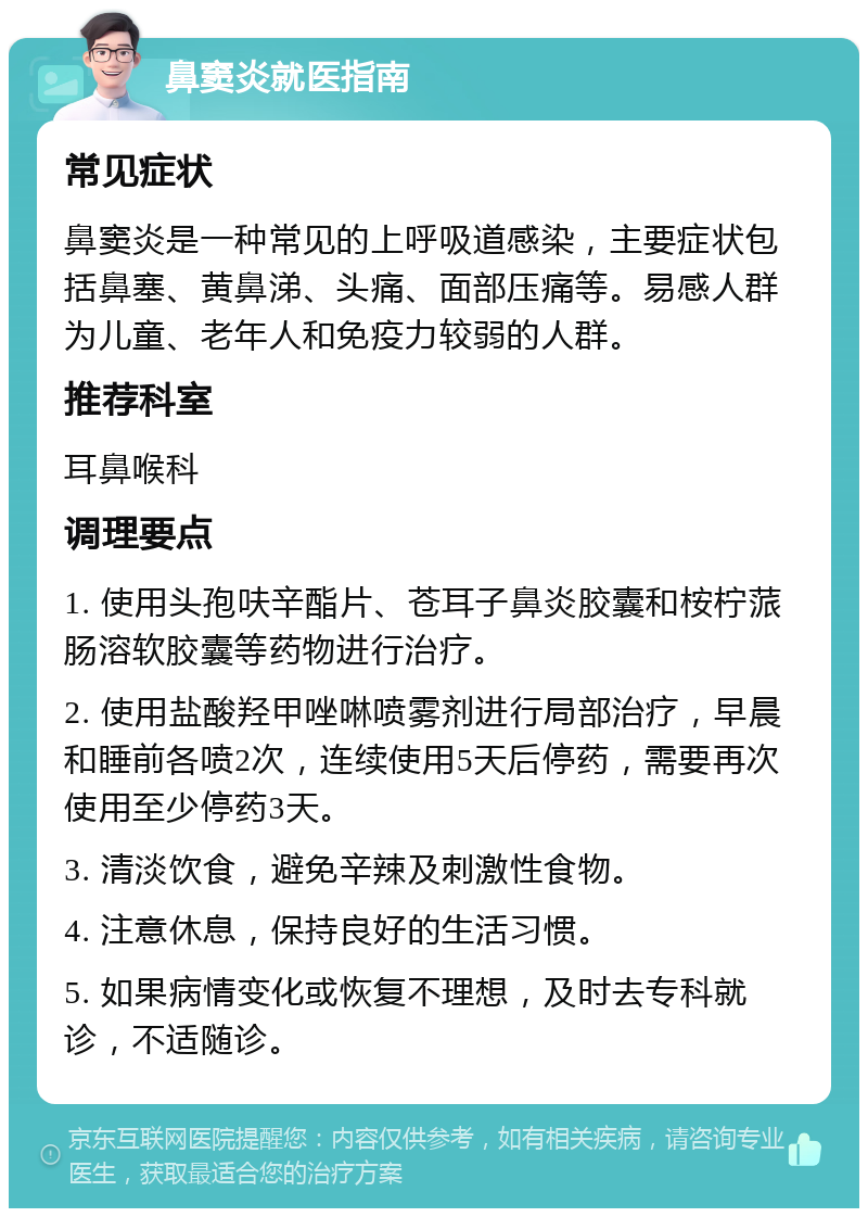 鼻窦炎就医指南 常见症状 鼻窦炎是一种常见的上呼吸道感染，主要症状包括鼻塞、黄鼻涕、头痛、面部压痛等。易感人群为儿童、老年人和免疫力较弱的人群。 推荐科室 耳鼻喉科 调理要点 1. 使用头孢呋辛酯片、苍耳子鼻炎胶囊和桉柠蒎肠溶软胶囊等药物进行治疗。 2. 使用盐酸羟甲唑啉喷雾剂进行局部治疗，早晨和睡前各喷2次，连续使用5天后停药，需要再次使用至少停药3天。 3. 清淡饮食，避免辛辣及刺激性食物。 4. 注意休息，保持良好的生活习惯。 5. 如果病情变化或恢复不理想，及时去专科就诊，不适随诊。