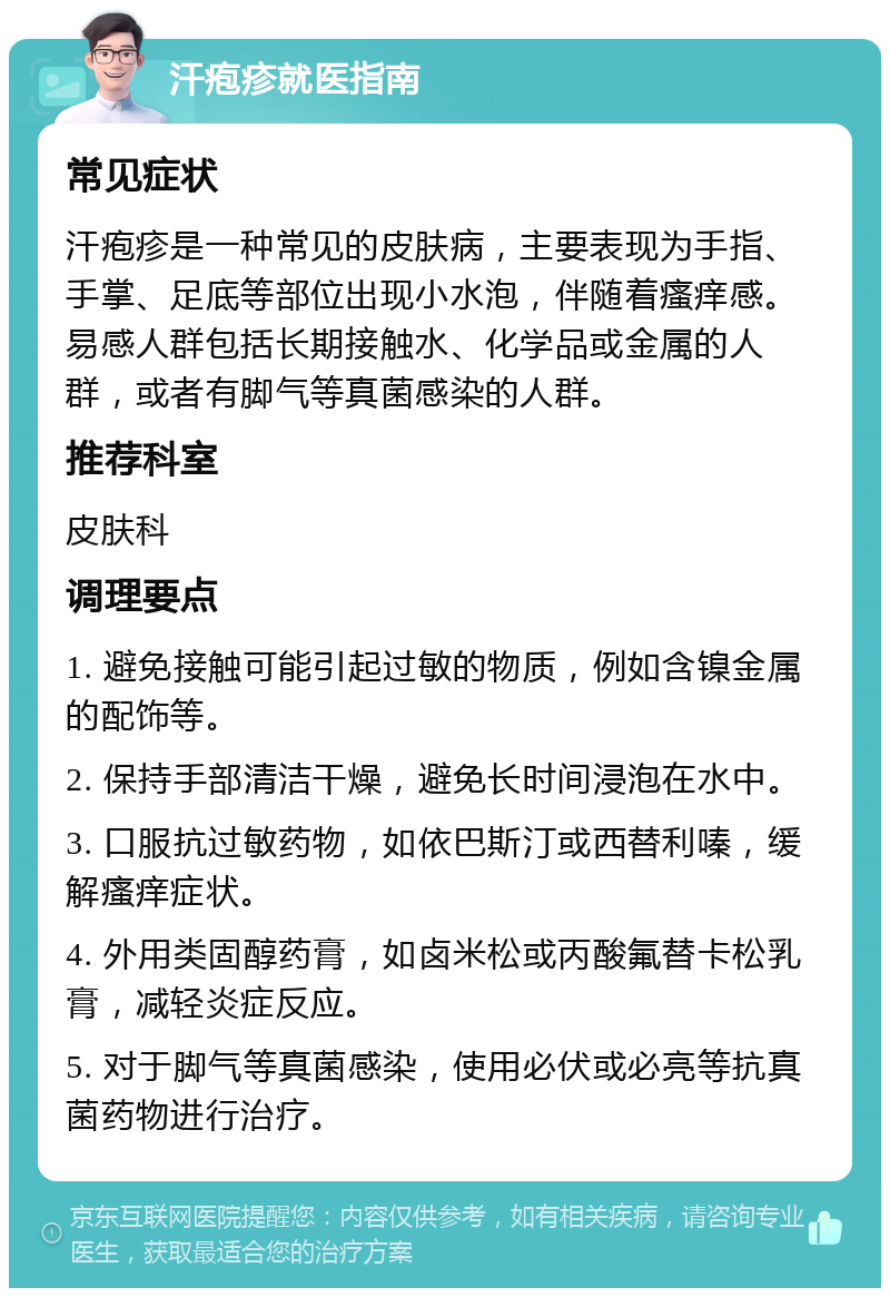 汗疱疹就医指南 常见症状 汗疱疹是一种常见的皮肤病，主要表现为手指、手掌、足底等部位出现小水泡，伴随着瘙痒感。易感人群包括长期接触水、化学品或金属的人群，或者有脚气等真菌感染的人群。 推荐科室 皮肤科 调理要点 1. 避免接触可能引起过敏的物质，例如含镍金属的配饰等。 2. 保持手部清洁干燥，避免长时间浸泡在水中。 3. 口服抗过敏药物，如依巴斯汀或西替利嗪，缓解瘙痒症状。 4. 外用类固醇药膏，如卤米松或丙酸氟替卡松乳膏，减轻炎症反应。 5. 对于脚气等真菌感染，使用必伏或必亮等抗真菌药物进行治疗。