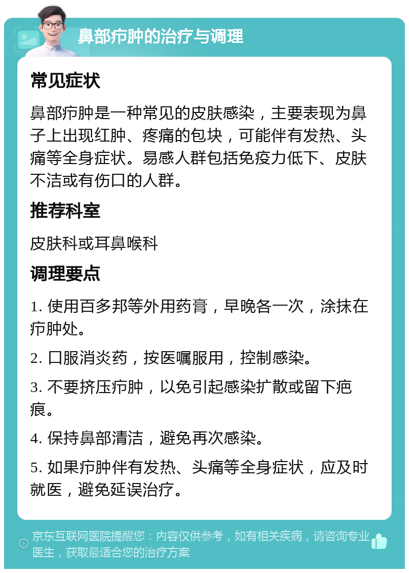 鼻部疖肿的治疗与调理 常见症状 鼻部疖肿是一种常见的皮肤感染，主要表现为鼻子上出现红肿、疼痛的包块，可能伴有发热、头痛等全身症状。易感人群包括免疫力低下、皮肤不洁或有伤口的人群。 推荐科室 皮肤科或耳鼻喉科 调理要点 1. 使用百多邦等外用药膏，早晚各一次，涂抹在疖肿处。 2. 口服消炎药，按医嘱服用，控制感染。 3. 不要挤压疖肿，以免引起感染扩散或留下疤痕。 4. 保持鼻部清洁，避免再次感染。 5. 如果疖肿伴有发热、头痛等全身症状，应及时就医，避免延误治疗。